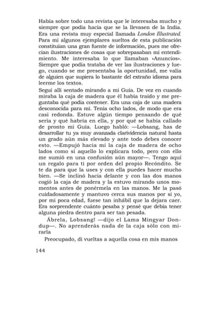 Había sobre todo una revista que le interesaba mucho y
siempre que podía hacía que se la llevasen de la India.
Era una revista muy especial llamada London Illustrated.
Para mí algunos ejemplares sueltos de esta publicación
constituían una gran fuente de información, pues me ofre-
cían ilustraciones de cosas que sobrepasaban mi entendi-
miento. Me interesaba lo que llamaban «Anuncios».
Siempre que podía trataba de ver las ilustraciones y lue-
go, cuando se me presentaba la oportunidad, me valía
de alguien que supiera lo bastante del extraño idioma para
leerme los textos.
Seguí allí sentado mirando a mi Guía. De vez en cuando
miraba la caja de madera que él había traído y me pre-
guntaba qué podía contener. Era una caja de una madera
desconocida para mí. Tenía ocho lados, de modo que era
casi redonda. Estuve algún tiempo pensando de qué
sería y qué habría en ella, y por qué se había callado
de pronto mi Guía. Luego habló: —Lobsang, has de
desarrollar tu ya muy avanzada clarividencia natural hasta
un grado aún más elevado y ante todo debes conocer
esto. —Empujó hacia mí la caja de madera de ocho
lados como si aquello lo explicara todo, pero con ello
me sumió en una confusión aún mayor—. Tengo aquí
un regalo para ti por orden del propio Recóndito. Se
te da para que la uses y con ella puedes hacer mucho
bien. —Se inclinó hacia delante y con las dos manos
cogió la caja de madera y la estuvo mirando unos mo-
mentos antes de ponérmela en las manos. Me la pasó
cuidadosamente y mantuvo cerca sus manos por si yo,
por mi poca edad, fuese tan inhábil que la dejara caer.
Era sorprendente cuánto pesaba y pensé que debía tener
alguna piedra dentro para ser tan pesada.
    Ábrela, Lobsang! —dijo el Lama Mingyar Don-
dup—. No aprenderás nada de la caja sólo con mi-
rarla
   Preocupado, di vueltas a aquella cosa en mis manos

144
 