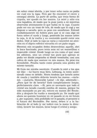 sin saber cómo abrirla, y por tener ocho caras no podía
ver cuál era la tapa. Pero por fin encontré el cierre y
conseguí abrirla. La parte de arriba, que tenía forma de
cúpula, me quedó en las manos. La miré y sólo era
una tapadera, de modo que la puse junto a mí mientras
observaba atentamente lo que había en la caja. Cuanto
pude ver era un trozo de tela, de modo que lo cogí y me
dispuse a sacarlo, pero su peso era asombroso. Extendí
cuidadosamente mi hábito para que si se caía algo no
fuera sobre el suelo y luego, poniendo las manos sobre
la caja, le di la vuelta y su contenido quedó entre mis
dedos. Dejé al lado la caja ya vacía y concentré mi aten-
ción en el objeto esférico envuelto en un paño negro.
Mientras mis ocupados dedos desenvolvían aquello, abrí
la boca fascinado, pues tenía ante mí un maravilloso e
impecable cristal. Desde luego no era como el que usan
los adivinos, sino un cristal tan puro que apenas se
podía ver dónde empezaba ni dónde terminaba; casi una
esfera de nada que sostuve en mis manos. Su peso era
formidable. Pesaba tanto como pesaría una piedra del
mismo tamaño.
Mi Guía me miraba sonriente. Cuando lo miré a los ojos
me dijo: —Lo haces muy bien, Lobsang, la estás soste-
niendo como es debido. Ahora tendrás que lavarla antes
de usarla y también deberás lavarte las manos —excla-
mó. —¡Lavarla, Honorable Lama! —le dije, admirado—.
¿Para qué he de lavarla? Está completamente limpia,
perfectamente clara. —Sí, pero es necesario que todo el
cristal sea lavado cuando cambia de manos, porque ha
sido manejado ya por mí, estuvo en manos del Recón-
dito y después he vuelto a manejarlo yo. De modo que
ahora no querrás husmear en mi pasado ni en mi futuro
y, por supuesto, está prohibido ver el pasado, el presente o
el futuro del Recóndito. Por tanto, debes ir a la ha-
bitación de al lado (y me indicó con la mano la direc-
ción), lavarte las manos, lavar luego el cristal y asegu-

                                              145
 
