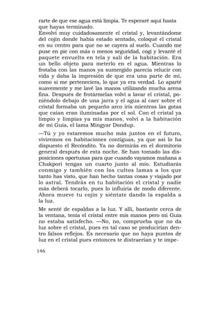 rarte de que ese agua está limpia. Te esperaré aquí hasta
que hayas terminado.
Envolví muy cuidadosamente el cristal y, levantándome
del cojín donde había estado sentado, coloqué el cristal
en su centro para que no se cayera al suelo. Cuando me
puse en pie con más o menos seguridad, cogí y levanté el
paquete envuelto en tela y salí de la habitación. Era
un bello objeto para meterlo en el agua. Mientras lo
frotaba con las manos ya sumergido parecía relucir con
vida y daba la impresión de que era una parte de mí,
como si me perteneciera, lo que ya era verdad. Lo aparté
suavemente y me lavé las manos utilizando mucha arena
fina. Después de frotármelas volví a lavar el cristal, po-
niéndolo debajo de una jarra y el agua al caer sobre el
cristal formaba un pequeño arco iris mientras las gotas
que caían eran iluminadas por el sol. Con el cristal ya
limpio y limpias ya mis manos, volví a la habitación
de mi Guía, el lama Mingyar Dondup.
—Tú y yo estaremos mucho más juntos en el futuro,
viviremos en habitaciones contiguas, ya que así lo ha
dispuesto el Recóndito. Ya no dormirás en el dormitorio
general después de esta noche. Se han tomado las dis-
posiciones oportunas para que cuando vayamos mañana a
Chakpori tengas un cuarto junto al mío. Estudiarás
conmigo y también con los cultos lamas a los que
tanto has visto, que han hecho tantas cosas y viajado por
lo astral. Tendrás en tu habitación el cristal y nadie
más deberá tocarlo, pues lo influiría de modo diferente.
Ahora mueve tu cojín y siéntate dando la espalda a
la luz.
Me senté de espaldas a la luz. Y allí, bastante cerca de
la ventana, tenía el cristal entre mis manos pero mi Guía
no estaba satisfecho. —No, no, comprueba que no da
luz sobre el cristal, pues en tal caso se producirían den-
tro falsos reflejos. Es necesario que no haya puntos de
luz en el cristal pues entonces te distraerían y te impe-

146
 