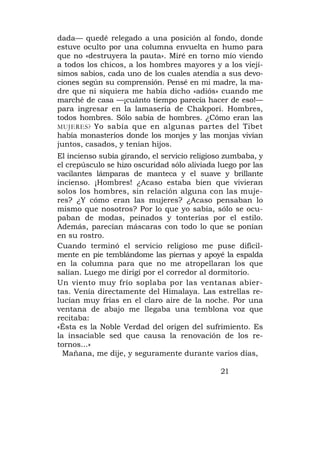 dada— quedé relegado a una posición al fondo, donde
estuve oculto por una columna envuelta en humo para
que no «destruyera la pauta». Miré en torno mío viendo
a todos los chicos, a los hombres mayores y a los viejí-
simos sabios, cada uno de los cuales atendía a sus devo-
ciones según su comprensión. Pensé en mi madre, la ma-
dre que ni siquiera me había dicho «adiós» cuando me
marché de casa —¡cuánto tiempo parecía hacer de eso!—
para ingresar en la lamasería de Chakpori. Hombres,
todos hombres. Sólo sabía de hombres. ¿Cómo eran las
MUJERES? Yo sabía que en algunas partes del Tibet
había monasterios donde los monjes y las monjas vivían
juntos, casados, y tenían hijos.
El incienso subía girando, el servicio religioso zumbaba, y
el crepúsculo se hizo oscuridad sólo aliviada luego por las
vacilantes lámparas de manteca y el suave y brillante
incienso. ¡Hombres! ¿Acaso estaba bien que vivieran
solos los hombres, sin relación alguna con las muje-
res? ¿Y cómo eran las mujeres? ¿Acaso pensaban lo
mismo que nosotros? Por lo que yo sabía, sólo se ocu-
paban de modas, peinados y tonterías por el estilo.
Además, parecían máscaras con todo lo que se ponían
en su rostro.
Cuando terminó el servicio religioso me puse difícil-
mente en pie temblándome las piernas y apoyé la espalda
en la columna para que no me atropellaran los que
salían. Luego me dirigí por el corredor al dormitorio.
Un viento muy frío soplaba por las ventanas abier-
tas. Venía directamente del Himalaya. Las estrellas re-
lucían muy frías en el claro aire de la noche. Por una
ventana de abajo me llegaba una temblona voz que
recitaba:
«Ésta es la Noble Verdad del origen del sufrimiento. Es
la insaciable sed que causa la renovación de los re-
tornos...»
  Mañana, me dije, y seguramente durante varios días,

                                              21
 
