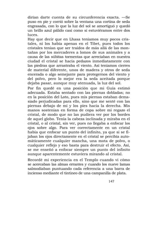 dirían darte cuenta de su circunferencia exacta. —Se
puso en pie y corrió sobre la ventana una cortina de seda
engrasada, con lo que la luz del sol se amortiguó y quedó
un brillo azul pálido casi como si estuviéramos entre dos
luces.
Hay que decir que en Lhasa teníamos muy pocos cris-
tales, ni los había apenas en el Tibet, pues todos los
cristales tenían que ser traídos de más allá de las mon-
tañas por los mercaderes a lomos de sus animales y a
causa de las súbitas tormentas que arreciaban en nuestra
ciudad el cristal se hacía pedazos inmediatamente con
las piedras que arrastraba el viento. Así teníamos cierres
de material diferente, unos de madera y otros de seda
encerada o algo semejante para protegernos del viento y
del polvo, pero lo mejor era la seda aceitada porque
dejaba pasar, aunque muy atenuada, la luz del sol.
Por fin quedé en una posición que mi Guía estimó
adecuada. Estaba sentado con las piernas dobladas; no
en la posición del Loto, pues mis piernas estaban dema-
siado perjudicadas para ello, sino que me senté con las
piernas debajo de mí y los pies hacia la derecha. Mis
manos sostenían en forma de copa sobre mi regazo el
cristal, de modo que no las pudiera ver por los bordes
de aquel globo. Tenía la cabeza inclinada y miraba en el
cristal, o al cristal, sin ver, pues no llegaba a enfocar los
ojos sobre algo. Para ver correctamente en un cristal
había que enfocar un punto del infinito, ya que si se fi-
jaban los ojos directamente en el cristal se percibía auto-
máticamente cualquier mancha, una mota de polvo, o
cualquier reflejo y eso basta para destruir el efecto. Así,
se me enseñó a enfocar siempre un punto del infinito
aunque aparentemente estuviera mirando al cristal.
Recordé mi experiencia en el Templo cuando vi cómo
se acercaban las almas errantes y cuando los nueve lamas
salmodiaban puntuando cada referencia a una barra de
incienso mediante el tintineo de una campanilla de plata.

                                                147
 