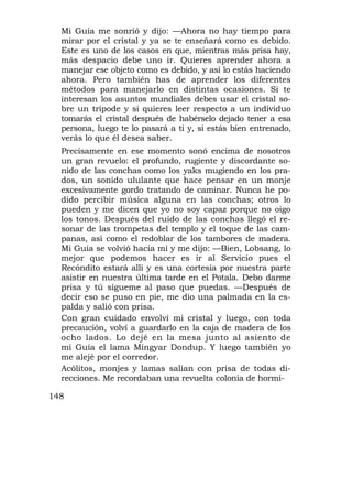 Mi Guía me sonrió y dijo: —Ahora no hay tiempo para
  mirar por el cristal y ya se te enseñará como es debido.
  Este es uno de los casos en que, mientras más prisa hay,
  más despacio debe uno ir. Quieres aprender ahora a
  manejar ese objeto como es debido, y así lo estás haciendo
  ahora. Pero también has de aprender los diferentes
  métodos para manejarlo en distintas ocasiones. Si te
  interesan los asuntos mundiales debes usar el cristal so-
  bre un trípode y si quieres leer respecto a un individuo
  tomarás el cristal después de habérselo dejado tener a esa
  persona, luego te lo pasará a ti y, si estás bien entrenado,
  verás lo que él desea saber.
  Precisamente en ese momento sonó encima de nosotros
  un gran revuelo: el profundo, rugiente y discordante so-
  nido de las conchas como los yaks mugiendo en los pra-
  dos, un sonido ululante que hace pensar en un monje
  excesivamente gordo tratando de caminar. Nunca he po-
  dido percibir música alguna en las conchas; otros lo
  pueden y me dicen que yo no soy capaz porque no oigo
  los tonos. Después del ruido de las conchas llegó el re-
  sonar de las trompetas del templo y el toque de las cam-
  panas, así como el redoblar de los tambores de madera.
  Mi Guía se volvió hacia mí y me dijo: —Bien, Lobsang, lo
  mejor que podemos hacer es ir al Servicio pues el
  Recóndito estará allí y es una cortesía por nuestra parte
  asistir en nuestra última tarde en el Potala. Debo darme
  prisa y tú sígueme al paso que puedas. —Después de
  decir eso se puso en pie, me dio una palmada en la es-
  palda y salió con prisa.
  Con gran cuidado envolví mi cristal y luego, con toda
  precaución, volví a guardarlo en la caja de madera de los
  ocho lados. Lo dejé en la mesa junto al asiento de
  mi Guía el lama Mingyar Dondup. Y luego también yo
  me alejé por el corredor.
  Acólitos, monjes y lamas salían con prisa de todas di-
  recciones. Me recordaban una revuelta colonia de hormi-

148
 