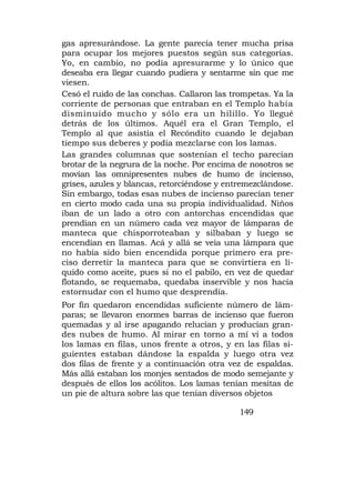 gas apresurándose. La gente parecía tener mucha prisa
para ocupar los mejores puestos según sus categorías.
Yo, en cambio, no podía apresurarme y lo único que
deseaba era llegar cuando pudiera y sentarme sin que me
viesen.
Cesó el ruido de las conchas. Callaron las trompetas. Ya la
corriente de personas que entraban en el Templo había
disminuido mucho y sólo era un hilillo. Yo llegué
detrás de los últimos. Aquél era el Gran Templo, el
Templo al que asistía el Recóndito cuando le dejaban
tiempo sus deberes y podía mezclarse con los lamas.
Las grandes columnas que sostenían el techo parecían
brotar de la negrura de la noche. Por encima de nosotros se
movían las omnipresentes nubes de humo de incienso,
grises, azules y blancas, retorciéndose y entremezclándose.
Sin embargo, todas esas nubes de incienso parecían tener
en cierto modo cada una su propia individualidad. Niños
iban de un lado a otro con antorchas encendidas que
prendían en un número cada vez mayor de lámparas de
manteca que chisporroteaban y silbaban y luego se
encendían en llamas. Acá y allá se veía una lámpara que
no había sido bien encendida porque primero era pre-
ciso derretir la manteca para que se convirtiera en lí-
quido como aceite, pues si no el pabilo, en vez de quedar
flotando, se requemaba, quedaba inservible y nos hacía
estornudar con el humo que desprendía.
Por fin quedaron encendidas suficiente número de lám-
paras; se llevaron enormes barras de incienso que fueron
quemadas y al irse apagando relucían y producían gran-
des nubes de humo. Al mirar en torno a mí vi a todos
los lamas en filas, unos frente a otros, y en las filas si-
guientes estaban dándose la espalda y luego otra vez
dos filas de frente y a continuación otra vez de espaldas.
Más allá estaban los monjes sentados de modo semejante y
después de ellos los acólitos. Los lamas tenían mesitas de
un pie de altura sobre las que tenían diversos objetos

                                             149
 