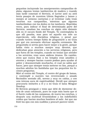 pequeños incluyendo las omnipresentes campanillas de
  plata; algunos tenían tamborcitos de madera y cuando
  más tarde comenzó el Servicio, el Lector ante su atril
  leería pasajes de nuestros Libros Sagrados y lamas y
  monjes al unísono cantarían y al terminar cada trozo
  tocarían sus campanillas, mientras que algunos
  tamborileaban con los dedos en los tambores. Repetidas
  veces, para indicar el final de determinada parte del
  Servicio, sonaban las conchas en algún sitio distante
  allá en el oscuro fondo del Templo. Yo contemplaba lo
  que allí pasaba, mas para mí aquello era sólo un
  espectáculo, sólo disciplina religiosa, y pensé que
  cuando tuviera tiempo había de preguntarle a mi Guía
  por qué era necesario efectuar aquella ceremonia. Me
  preguntaba si servía para hacer mejor a la gente, porque
  había visto a muchos monjes muy devotos, que
  dedicaban gran atención a los servicios religiosos, pero
  que fuera de los templos, cuando no tenían que atender
  a los servicios, eran unos sádicos tiranos. En cambio,
  otros que nunca iban a los templos eran amables y
  atentos y siempre hacían cuanto podían para ayudar al
  pobre y desconcertado muchacho, el cual no sabía qué
  hacer, pero que siempre temía meterse en líos, porque a
  muchos adultos les fastidiaba que los pequeños les hi-
  ciesen preguntas.
  Miré al centro del Templo, el centro del grupo de lamas,
  y contemplé a nuestro tan reverenciado y amado
  Recóndito sentado allí, sereno y muy en calma, y con
  una intensa aura de espiritualidad. Decidí que siempre
  procuraría imitarles a él y a mi Guía el lama Mingyar
  Dondup.
  El Servicio prosiguió y temo que debí de dormirme de-
  trás de unas columnas, pues no supe más hasta que oí
  el fuerte ruido de las campanas, de nuevo las conchas, y
  después una multitud levantándose y los indefinibles
  ruidos que hacían muchos hombres al salir. Así que me
  froté los ojos con mis nudillos y procuré parecer inteli-
150
 