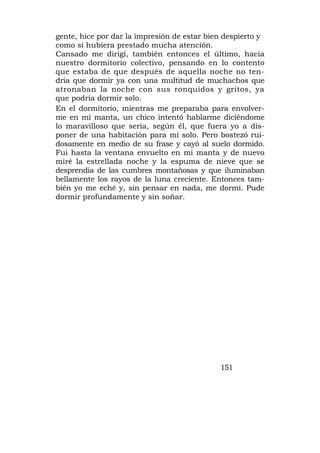 gente, hice por dar la impresión de estar bien despierto y
como si hubiera prestado mucha atención.
Cansado me dirigí, también entonces el último, hacia
nuestro dormitorio colectivo, pensando en lo contento
que estaba de que después de aquella noche no ten-
dría que dormir ya con una multitud de muchachos que
atronaban la noche con sus ronquidos y gritos, ya
que podría dormir solo.
En el dormitorio, mientras me preparaba para envolver-
me en mi manta, un chico intentó hablarme diciéndome
lo maravilloso que sería, según él, que fuera yo a dis-
poner de una habitación para mí solo. Pero bostezó rui-
dosamente en medio de su frase y cayó al suelo dormido.
Fui hasta la ventana envuelto en mi manta y de nuevo
miré la estrellada noche y la espuma de nieve que se
desprendía de las cumbres montañosas y que iluminaban
bellamente los rayos de la luna creciente. Entonces tam-
bién yo me eché y, sin pensar en nada, me dormí. Pude
dormir profundamente y sin soñar.




                                             151
 