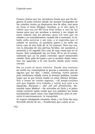 Capítulo once



  Fuimos juntos por los corredores hasta que por fin lle-
  gamos al patio interior donde los monjes encargados de
  los caballos tenían ya dispuestos dos de ellos, uno para
  mi Guía el lama Mingyar Dondup, ¡y el otro para el
  infeliz que era yo! Mi Guía hizo señas a uno de los
  mozos para que me ayudase a montar y me alegré de
  tener todavía mal las piernas, pues era raro que un
  caballo y yo coincidiéramos; cuando iba a montarlo, el ca-
  ballo solía moverse y me caía, o si esperaba que el
  caballo se moviera, se quedaba quieto y mi salto me
  hacía caer al otro lado de la vil criatura. Pero esa vez,
  con la disculpa de mis piernas heridas, me ayudaron a
  montarlo y en seguida hice una de esas cosas que no se
  hacen. Salí cabalgando sin mi Guía. Él se rió al verme,
  sabiendo que yo no podía controlar aquel lamentable
  caballo. Éste salió del patio y por el sendero abajo, mien-
  tras me agarraba a él con mucho miedo pues temía
  caerme.
  Iba yo junto al muro exterior. Desde una ventana
  de arriba me contemplaba la gruesa y amistosa cara de
  alguien que me dijo: —Adiós, Lobsang, vuelve pronto
  pues tendremos cebada nueva la semana próxima, mucho
  mejor que la que hemos tenido en estos últimos tiempos.
  Ven a verme en cuanto regreses. —El monje-cocinero
  oyó que llegaba otro caballo y volvió sus ojos a la
  izquierda. Exclamó—: ¡Au! ¡Ai! ¡Ai! ¡Perdóneme, Ho-
  norable lama Médico! —Se acercaba mi Guía y el pobre
  monje-cocinero había creído que sus palabras las había
  interpretado aquél como una impertinencia, pero al son-
  reírle él amistosamente, le tranquilizó.
  Yo seguía cabalgando montaña abajo y mi Guía iba muy
  divertido detrás de mí. —Tendremos que cubrir al ca-

152
 
