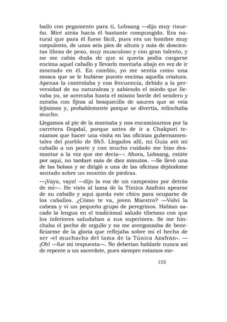 bailo con pegamento para ti, Lobsang —dijo muy risue-
ño. Miré atrás hacia él bastante compungido. Era na-
tural que para él fuese fácil, pues era un hombre muy
corpulento, de unos seis pies de altura y más de doscien-
tas libras de peso, muy musculoso y con gran talento, y
no me cabía duda de que si quería podía cargarse
encima aquel caballo y llevarlo montaña abajo en vez de ir
montado en él. En cambio, yo me sentía como una
mosca que se le hubiese puesto encima aquella criatura.
Apenas la controlaba y con frecuencia, debido a la per-
versidad de su naturaleza y sabiendo el miedo que lle-
vaba yo, se acercaba hasta el mismo borde del sendero y
miraba con fijeza al bosquecillo de sauces que se veía
lejísimos y, probablemente porque se divertía, relinchaba
mucho.
Llegamos al pie de la montaña y nos encaminarnos por la
carretera Dopdal, porque antes de ir a Chakpori te-
níamos que hacer una visita en las oficinas gubernamen-
tales del pueblo de Sh5. Llegados allí, mi Guía ató mi
caballo a un poste y con mucho cuidado me hizo des-
montar a la vez que me decía—: Ahora, Lobsang, estáte
por aquí, no tardaré más de diez minutos. —Se llevó una
de las bolsas y se dirigió a una de las oficinas dejándome
sentado sobre un montón de piedras.
—¡Vaya, vaya! —dijo la voz de un campesino por detrás
de mí—. He visto al lama de la Túnica Azafrán apearse
de su caballo y aquí queda este chico para ocuparse de
los caballos. ¿Cómo te va, joven Maestro? —Volví la
cabeza y vi un pequeño grupo de peregrinos. Habían sa-
cado la lengua en el tradicional saludo tibetano con que
los inferiores saludaban a sus superiores. Se me hin-
chaba el pecho de orgullo y no me avergonzaba de bene-
ficiarme de la gloria que reflejaba sobre mí el hecho de
ser «el muchacho del lama de la Túnica Azafrán». —
¡Oh! —fue mi respuesta—. No deberían hablarle nunca así
de repente a un sacerdote, pues siempre estamos me-

                                              153
 