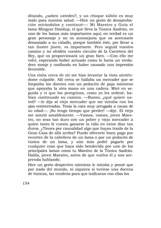 ditando, ¿saben ustedes?, y un choque súbito es muy
  malo para nuestra salud. —Hice un gesto de desaproba-
  ción mirándolos y continué—: Mi Maestro y Guía el
  lama Mingyar Dondup, el que lleva la Túnica Azafrán, es
  uno de los lamas más importantes aquí; en verdad es un
  gran personaje y no os aconsejaría que os acercaseis
  demasiado a su caballo, porque también éste, por llevar a
  tan ilustre jinete, es importante. Pero seguid vuestro
  camino y no olvidéis vuestro circuito de la Carretera del
  Rey, que os proporcionará un gran bien. —Con ello me
  volví, esperando haber actuado como lo haría un verda-
  dero monje y confiando en haber causado una impresión
  favorable.
  Una risita cerca de mí me hizo levantar la vista sintién-
  dome culpable. Allí cerca se hallaba un mercader que se
  limpiaba los dientes con un pedacito de paja mientras
  que apoyaba la otra mano en una cadera. Miré en se-
  guida y vi que los peregrinos, como yo les ordené, ha-
  bían continuado su camino. —Bueno, ¿qué quiere us-
  ted? —le dije al viejo mercader que me miraba con los
  ojos entrecerrados. Tenía la cara muy arrugada a causa de
  su edad—. ¡No tengo tiempo que perder! —dije. El viejo
  me sonrió amablemente. —Vamos, vamos, joven Maes-
  tro, no seas tan duro con un pobre y viejo mercader a
  quien tanto le cuesta ganarse la vida en estos días tan
  duros. ¿Tienes por casualidad algo que hayas traído de la
  Gran Casa de allá arriba? Puedo ofrecerte buen pago por
  recortes de la cabellera de un lama o por un pedacito de
  túnica de un lama, y aún más podré pagarte por
  cualquier cosa que haya sido bendecida por uno de los
  principales lamas como tu Maestro de la Túnica Azafrán.
  Habla, joven Maestro, antes de que vuelva él y nos sor-
  prenda hablando.
  Hice un gesto despectivo mientras le miraba y pensé que
  por nada del mundo, ni siquiera si tuviese una docena
  de túnicas, las vendería para que traficaran con ellas los

154
 