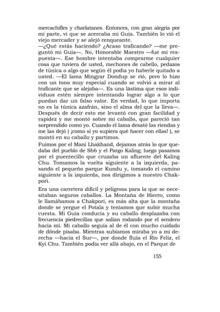 mercachifles y charlatanes. Entonces, con gran alegría por
mi parte, vi que se acercaba mi Guía. También lo vió el
viejo mercader y se alejó renqueante.
—¿Qué estás haciendo? ¿Acaso traficando? —me pre-
guntó mi Guía—. No, Honorable Maestro —fue mi res-
puesta—. Ese hombre intentaba comprarme cualquier
cosa que tuviera de usted, mechones de cabello, pedazos
de túnica o algo que según él podía yo haberle quitado a
usted. —El lama Mingyar Dondup se rió, pero lo hizo
con un tono muy especial cuando se volvió a mirar al
traficante que se alejaba—. Es una lástima que esos indi-
viduos estén siempre intentando lograr algo a lo que
puedan dar un falso valor. En verdad, lo que importa
no es la túnica azafrán, sino el alma del que la lleva—.
Después de decir esto me levantó con gran facilidad y
rapidez y me montó sobre mi caballo, que pareció tan
sorprendido como yo. Cuando el lama desató las riendas y
me las dejó ( ¡como si yo supiera qué hacer con ellas! ), se
montó en su caballo y partimos.
Fuimos por el Mani Lhakhand, dejamos atrás lo que que-
daba del pueblo de Sh6 y el Pargo Kaling; luego pasamos
por el puentecillo que cruzaba un afluente del Kaling
Chu. Tomamos la vuelta siguiente a la izquierda, pa-
sando el pequeño parque Kundu y, tomando el camino
siguiente a la izquierda, nos dirigimos a nuestro Chak-
pori.
Era una carretera difícil y peligrosa para la que se nece-
sitaban seguros caballos. La Montaña de Hierro, como
le llamábamos a Chakpori, es más alta que la montaña
donde se yergue el Potala y teníamos que subir mucha
cuesta. Mi Guía conducía y su caballo desplazaba con
frecuencia piedrecillas que salían rodando por el sendero
hacia mí. Mi caballo seguía al de él con mucho cuidado
de dónde pisaba. Mientras subíamos miraba yo a mi de-
recha —hacia el Sur—, por donde fluía el Río Feliz, el
Kyi Chu. También podía ver allá abajo, en el Parque de

                                                155
 