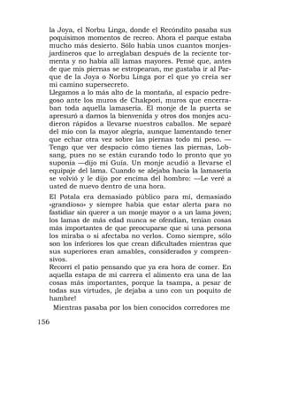 la Joya, el Norbu Linga, donde el Recóndito pasaba sus
  poquísimos momentos de recreo. Ahora el parque estaba
  mucho más desierto. Sólo había unos cuantos monjes-
  jardineros que lo arreglaban después de la reciente tor-
  menta y no había allí lamas mayores. Pensé que, antes
  de que mis piernas se estropearan, me gustaba ir al Par-
  que de la Joya o Norbu Linga por el que yo creía ser
  mi camino supersecreto.
  Llegamos a lo más alto de la montaña, al espacio pedre-
  goso ante los muros de Chakpori, muros que encerra-
  ban toda aquella lamasería. El monje de la puerta se
  apresuró a darnos la bienvenida y otros dos monjes acu-
  dieron rápidos a llevarse nuestros caballos. Me separé
  del mío con la mayor alegría, aunque lamentando tener
  que echar otra vez sobre las piernas todo mi peso. —
  Tengo que ver despacio cómo tienes las piernas, Lob-
  sang, pues no se están curando todo lo pronto que yo
  suponía —dijo mi Guía. Un monje acudió a llevarse el
  equipaje del lama. Cuando se alejaba hacia la lamasería
  se volvió y le dijo por encima del hombro: —Le veré a
  usted de nuevo dentro de una hora.
  El Potala era demasiado público para mí, demasiado
  «grandioso» y siempre había que estar alerta para no
  fastidiar sin querer a un monje mayor o a un lama joven;
  los lamas de más edad nunca se ofendían, tenían cosas
  más importantes de que preocuparse que si una persona
  los miraba o si afectaba no verlos. Como siempre, sólo
  son los inferiores los que crean dificultades mientras que
  sus superiores eran amables, considerados y compren-
  sivos.
  Recorrí el patio pensando que ya era hora de comer. En
  aquella estapa de mi carrera el alimento era una de las
  cosas más importantes, porque la tsampa, a pesar de
  todas sus virtudes, ¡le dejaba a uno con un poquito de
  hambre!
    Mientras pasaba por los bien conocidos corredores me

156
 