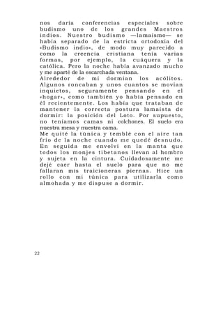 nos        daría     conferencias            espe ciales       sob re
     budismo uno de l o s                      grandes       Maestros
     i n d i o s . N u e s t r o b u d i s m o — l a maísmo— se
     había sep arado de la estricta o rtodoxia d el
     «Budismo indio», de modo mu y parecido a
     como la creenc i a c r i s t i a n a t e n í a v a r i a s
     f o r m a s , p o r e j e m p l o , l a c u á quera y la
     católica. Pero la noche había avanzado mucho
     y me aparté de la escarchada ventana.
     Alrededor de mí dormían los acólitos.
     Algunos roncaban y unos cuantos se movían
     inquietos, seguramente pensando                              en      el
     «hogar», como también yo había pensado en
     él recientemente. Los había que trataban de
     mantener la correcta postura lamaísta de
     d o r m i r : l a p o s i c i ó n d e l L o t o . P o r s u p u es t o ,
     n o t e n í a mo s c a m a s n i colchones. El suelo era
     nuestra mesa y nuestra cama.
     Me quité la túnica y temblé con el aire tan
     frío de la noche cuando me quedé desnudo.
     En seguida me envolví en la manta que
     t o d o s l o s m o n j e s t i b e t a n o s llevan al hombro
     y sujeta en la cintura. Cuidadosamente me
     dejé cae r hasta el s uelo par a que no me
     fallaran m is t r a i c i o n e r a s p i e r n a s . H i c e u n
     rollo con mi túnica para utilizarla como
     almohada y me dispuse a dormir.




22
 