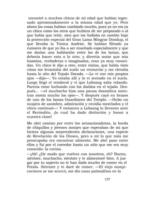 encontré a muchos chicos de mi edad que habían ingre-
sado aproximadamente a la misma edad que yo. Pero
ahora las cosas habían cambiado mucho, pues yo no era ya
un chico como los otros que hubiera de ser preparado o al
que había que reñir, sino que me hallaba en cambio bajo
la protección especial del Gran Lama Mingyar Dondup, el
que llevaba la Túnica Azafrán. Se habían filtrado ya
rumores de que yo iba a ser enseñado especialmente y que
me darían una habitación entre las de los lamas, que
debería hacer esto o lo otro, y divertía notar que mis
hazañas, verdaderas o imaginadas, eran ya muy conoci-
das. Un chico le dijo a otro, entre risitas, que había visto
cómo me levantaba del suelo un ventarrón y me elevaba
hasta lo alto del Tejado Dorado. —Lo vi con mis propios
ojos —dijo—. Yo estaba allí y lo vi sentado en el suelo.
Luego llegó el vendaval y vi que Lobsang salía volando.
Parecía estar luchando con los diablos en el tejado. Des-
pués... —el muchacho hizo una pausa dramática mien-
tras movía mucho los ojos—. Y después cayó en brazos
de uno de los lamas Guardianes del Templo. —Hubo un
suspiro de asombro, admiración y envidia mezclados y el
chico continuó—: Y entonces a Lobsang lo llevaron ante
el Recóndito, ¡lo cual ha dado distinción y honor a
nuestra clase!
Me abrí camino por entre los sensacionalistas, la horda
de chiquillos y jóvenes monjes que esperaban de mí que
hiciera algunas sorprendentes declaraciones, una especie
de Revelación de los Dioses, pero a mí lo que más me
preocupaba era encontrar alimento. Me abrí paso entre
ellos y fui por el corredor hasta un sitio que me era muy
conocido: la cocina.
—¡Ah! ¿De modo que vuelves con nosotros, eh? Bueno,
siéntate, muchacho, siéntate y te alimentaré bien. A juz-
gar por tu aspecto no te han dado mucho de comer en el
Potala. Siéntate y te daré de comer. —El viejo monje-
cocinero se me acercó, me dio unas palmaditas en la

                                             157
 