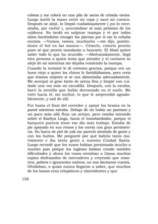 cabeza y me colocó en una pila de sacos de cebada vacíos.
  Luego metió la mano entre mi ropa y sacó mi cuenco.
  Después se alejó, lo limpió cuidadosamente ( ¡no lo nece-
  sitaba, por cierto! ), acercándose al más próximo de los
  calderos. No tardó en salpicar tsampa y té por todos
  sitios haciéndome encoger las piernas por si me lo echaba
  encima. —Vamos, vamos, muchacho —me dijo, ponién-
  dome el bol en las manos—. Cómelo, cómelo pronto
  pues sé que pronto mandarán a buscarte. El Abad quiere
  saber todo lo que ha ocurrido. —Afortunadamente, llegó
  otra persona a quien tenía que atender y el cocinero se
  alejó de mí mientras me dejaba comiendo la tsampa.
  Cuando la terminé le di corteses gracias, porque era un
  buen viejo a quien los chicos le fastidiábamos, pero creía
  que éramos mejores si se nos alimentaba adecuadamente.
  Me acerqué al gran latón de arena fina y limpié con cui-
  dado una vez más mi escudilla. Después, con la escoba,
  barrí la arenilla que había derramado en el suelo. Me
  volví hacia él, me incliné, lo que le sorprendió agrada-
  blemente, y salí de allí.
  Fui hasta el final del corredor y apoyé los brazos en la
  pared mientras miraba. Debajo de mí había un pantano y
  un poco más allá fluía un arroyo, pero estaba mirando
  sobre el Kashya Linga, hacia el transbordador, porque el
  barquero parecía tener ese día más trabajo. Estaba de
  pie apoyado en sus remos y los movía con gran persisten-
  cia. Su barca de piel de yak me pareció atestada de gente y
  con los bultos. Me pregunté por qué habría tanto mo-
  vimiento e iba tanta gente a nuestra Ciudad Santa.
  Luego recordé que los rusos habían presionado mucho a
  nuestro país porque los ingleses habían creado también
  dificultades y ahora los rusos enviaban a Lhasa muchos
  espías disfrazados de mercaderes y creyendo que noso-
  tros, pobres e ignorantes nativos, no nos daríamos cuenta.
  Olvidaban, o quizá nunca llegaron a saber, que muchos
  de los lamas eran telepáticos y clarividentes y que

158
 