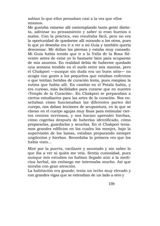 sabían lo que ellos pensaban casi a la vez que ellos
mismos.
Me gustaba estarme allí contemplando tanta gente distin-
ta, adivinar su pensamiento y saber si eran buenos o
malos. Con la práctica, eso resultaba fácil, pero no era
la oportunidad de quedarme allí mirando a los otros, pues
lo que yo deseaba era ir a ver a mi Guía y también quería
descansar. Me dolían las piernas y estaba muy cansado.
Mi Guía había tenido que ir a la Valla de la Rosa Sil-
vestre antes de estar yo lo bastante bien para ocuparme
de mis asuntos. En realidad debía de haberme quedado
una semana tendido en el suelo entre mis mantas, pero
el Chakpori —aunque sin duda era un buen sitio— no
acogía con gusto a los pequeños que estaban enfermos
o que tentían heridas de curación lenta, pues rompían la
rutina que había allí. En cambio en el Potala había, y
era curioso, más facilidades para curarse que en nuestro
«Templo de la Curación». En Chakpori se preparaban a
ciertos estudiantes para las artes de la curación. Nos en-
señaban cómo funcionaban las diferentes partes del
cuerpo, nos daban lecciones de acupuntura, en la que se
clavan en el cuerpo agujas muy finas para estimular cier-
tos centros nerviosos, y nos hacían aprender hierbas,
cómo cogerlas después de haberlas identificado, cómo
prepararlas, guardarlas y secarlas. En el Chakpori tenía-
mos grandes edificios en los cuales los monjes, bajo la
supervisión de los lamas, estaban preparando siempre
ungüentos y hierbas. Recordaba la primera vez que los
había visto...
Miré por la puerta, vacilante y asustado y sin saber lo
que iba a ver ni quién me veía. Sentía curiosidad, pues
aunque mis estudios no habían llegado aún a la medi-
cina herbal, sin embargo me interesaba mucho. Así que
miraba con gran atención.
La habitación era grande; tenía un techo muy elevado y
con grandes vigas que se extendían de un lado a otro y

                                             159
 