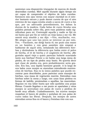 sostenían una disposición triangular de marcos de donde
 descendían cuerdas. Miré aquello durante algún tiempo sin
 ser capaz de comprender el objetivo de tales cuerdas.
 Entonces mis ojos vieron con mayor claridad en el inte-
 rior bastante oscuro y pude darme cuenta de que el otro
 extremo de las sogas estaba atado a sacos de cuero a los
 que, por un adecuado procedimiento, les daban la
 dureza de la madera. Cada bolsa de cuero llevaba una
 palabra pintada sobre ella, pero esas palabras nada sig-
 nificaban para mí. Contemplé aquello y nadie se fijó en
 mí hasta que por fin se volvió un viejo lama y me vio. Me
 sonrió muy amable y me dijo: —Ven, muchacho, ven.
 Me alegra que uno tan joven se interese ya por esto.
 Ven. —Vacilante, me dirigí hacia él; me puso una mano
 en un hombro y con gran asombro mío empezó a
 hablarme de aquel sitio, señalando las diferentes hier-
 bas y diciéndome la diferencia que había entre el polvo
 de hierba, el té de hierba y el ungüento de hierba. ¡Me
 gustaba aquel viejo a quien parecían haberle suavizado
 tanto sus hierbas! Frente a mí había una larga mesa de
 piedra, de un tipo de piedra muy basto. No querría decir
 qué clase de piedra era, pero probablemente sería gra-
 nito. Era lisa, una lápida bastante grande. A lo largo de
 sus lados unos monjes se atareaban extendiendo monton-
 cítos de hierbas. Esa es la única palabra que puedo en-
 contrar para describirlos, pues parecían unos manojos de
 hierbas, una masa de vegetación marrón. Extendían esas
 hierbas sobre la mesa y luego, con unas lisas piedras en
 formas de ladrillo, presionaban a aquéllas, las maceraban.
 Seguían en esa labor hasta que sólo quedaba una pulpa
 fibrosa. Cuando llegaban a ese punto se apartaban y otros
 monjes se acercaban con palas de cuero y piedras de
 borde muy afilado. Cuidadosamente, los nuevos monjes
 raspaban el banco de piedra y quitaban de sus palas de
 cuero todas las fibras. Después, los monjes de antes
 extendían arena fina en el banco y frotaban éste con sus

160
 