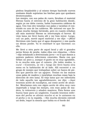 piedras limpiándolo y al mismo tiempo haciendo nuevos
arañazos donde sujetarían las hierbas para que quedasen
desmenuzadas.
Los monjes, con sus palas de cuero, llevaban el material
fibroso hasta el extremo de la gran habitación donde,
según ya me daba cuenta, había humeantes calderos de
agua. Uno tras otro tomaban sus palas y vaciaban el con-
tenido en uno de los calderos. Me interesó ver que lle-
vaban mucho tiempo hirviendo, pero en cuanto echaban
allí más material fibroso se interrumpía el hervor. El
viejo lama me llevó hasta allí y me hizo mirar. Luego,
con un palo, movió aquel material y me dijo: —¡Mira!
Hervimos esto hasta que el agua desaparece y nos queda
un denso jarabe. Ya te enseñaré lo que hacemos con
ello.
Me llevó a otra parte de aquel local y allí vi grandes
jarros llenos de jarabe, todos ellos con etiquetas. —Esto
—dijo señalando a determinada jarra— es lo que damos a
quienes padecen infecciones catarrales. Basta con que
beban un poco y, aunque el gusto no es muy agradable,
lo es mucho más que el catarro. ¡De todos modos, lo
cura! —Contento, se rió y luego me llevó hasta otra
mesa en la habitación de al lado. Allí encontré a un
grupo de monjes que trabajaban sobre un banco de pie-
dra que parecía ser un agujero. Tenían en las manos
unas palas de madera y mezclaban muchas cosas bajo la
dirección de otro lama. El viejo lama que me informaba
de todo aquello tan agradablemente, me dijo: —Aquí
tenemos aceite de eucaliptus, así como aceite de alcan-
for. Mezclamos esto con algún aceite de oliva muy caro
importado y luego los monjes, con esas palas de ma-
dera, lo remueven y añaden manteca. Ésta forma una
buena base para un ungüento. Cuando tenemos enfer-
mos del pecho se alivian mucho si se lo untamos en
el pecho y en la espalda. —Sin mucha decisión extendí
un dedo, toqué la mezcla que había en el borde del

                                            161
 