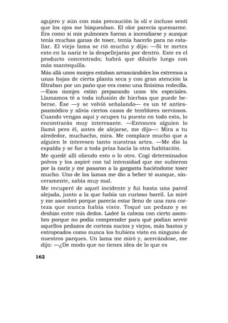 agujero y aún con más precaución la olí e incluso sentí
 que los ojos me bizqueaban. El olor parecía quemarme.
 Era como si mis pulmones fueran a incendiarse y aunque
 tenía muchas ganas de toser, temía hacerlo para no esta-
 llar. El viejo lama se rió mucho y dijo: —Si te metes
 esto en la nariz te la despellejarás por dentro. Este es el
 producto concentrado; habrá que diluirlo luego con
 más mantequilla.
 Más allá unos monjes estaban arrancándoles los extremos a
 unas hojas de cierta planta seca y con gran atención la
 filtraban por un paño que era como una finísima redecilla.
 —Esos monjes están preparando unos tés especiales.
 Llamamos té a toda infusión de hierbas que puede be-
 berse. Ése —y se volvió señalando— es un té anties-
 pasmódico y alivia ciertos casos de temblores nerviosos.
 Cuando vengas aquí y ocupes tu puesto en todo esto, lo
 encontrarás muy interesante. —Entonces alguien lo
 llamó pero él, antes de alejarse, me dijo—: Mira a tu
 alrededor, muchacho, mira. Me complace mucho que a
 alguien le interesen tanto nuestras artes. —Me dio la
 espalda y se fue a toda prisa hacia la otra habitación.
 Me quedé allí oliendo esto o lo otro. Cogí determinados
 polvos y los aspiré con tal intensidad que me subieron
 por la nariz y me pasaron a la garganta haciéndome toser
 mucho. Uno de los lamas me dio a beber té aunque, sin-
 ceramente, sabía muy mal.
 Me recuperé de aquel incidente y fui hasta una pared
 alejada, junto a la que había un curioso barril. Lo miré
 y me asombró porque parecía estar lleno de una rara cor-
 teza que nunca había visto. Toqué un pedazo y se
 deshizo entre mis dedos. Ladeé la cabeza con cierto asom-
 bro porque no podía comprender para qué podían servir
 aquellos pedazos de corteza sucios y viejos, más bastos y
 estropeados como nunca los hubiera visto en ninguno de
 nuestros parques. Un lama me miró y, acercándose, me
 dijo: —¿De modo que no tienes idea de lo que es

162
 
