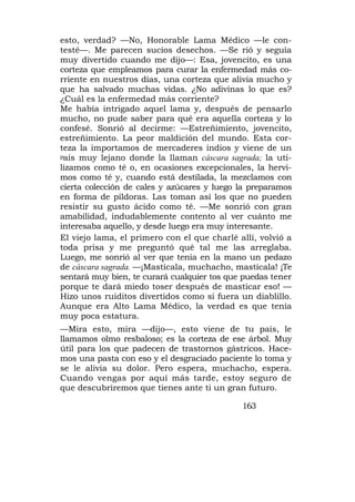 esto, verdad? —No, Honorable Lama Médico —le con-
testé—. Me parecen sucios desechos. —Se rió y seguía
muy divertido cuando me dijo—: Esa, jovencito, es una
corteza que empleamos para curar la enfermedad más co-
rriente en nuestros días, una corteza que alivia mucho y
que ha salvado muchas vidas. ¿No adivinas lo que es?
¿Cuál es la enfermedad más corriente?
Me había intrigado aquel lama y, después de pensarlo
mucho, no pude saber para qué era aquella corteza y lo
confesé. Sonrió al decirme: —Estreñimiento, jovencito,
estreñimiento. La peor maldición del mundo. Esta cor-
teza la importamos de mercaderes indios y viene de un
país muy lejano donde la llaman cáscara sagrada; la uti-

lizamos como té o, en ocasiones excepcionales, la hervi-
mos como té y, cuando está destilada, la mezclamos con
cierta colección de cales y azúcares y luego la preparamos
en forma de píldoras. Las toman así los que no pueden
resistir su gusto ácido como té. —Me sonrió con gran
amabilidad, indudablemente contento al ver cuánto me
interesaba aquello, y desde luego era muy interesante.
El viejo lama, el primero con el que charlé allí, volvió a
toda prisa y me preguntó qué tal me las arreglaba.
Luego, me sonrió al ver que tenía en la mano un pedazo
de cáscara sagrada. —¡Mastícala, muchacho, mastícala! ¡Te
sentará muy bien, te curará cualquier tos que puedas tener
porque te dará miedo toser después de masticar eso! —
Hizo unos ruiditos divertidos como si fuera un diablillo.
Aunque era Alto Lama Médico, la verdad es que tenía
muy poca estatura.
—Mira esto, mira —dijo—, esto viene de tu país, le
llamamos olmo resbaloso; es la corteza de ese árbol. Muy
útil para los que padecen de trastornos gástricos. Hace-
mos una pasta con eso y el desgraciado paciente lo toma y
se le alivia su dolor. Pero espera, muchacho, espera.
Cuando vengas por aquí más tarde, estoy seguro de
que descubriremos que tienes ante ti un gran futuro.

                                             163
 