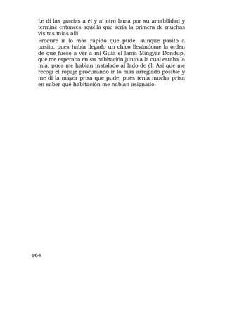 Le di las gracias a él y al otro lama por su amabilidad y
  terminé entonces aquélla que sería la primera de muchas
  visitas mías allí.
  Procuré ir lo más rápido que pude, aunque pasito a
  pasito, pues había llegado un chico llevándome la orden
  de que fuese a ver a mi Guía el lama Mingyar Dondup,
  que me esperaba en su habitación junto a la cual estaba la
  mía, pues me habían instalado al lado de él. Así que me
  recogí el ropaje procurando ir lo más arreglado posible y
  me di la mayor prisa que pude, pues tenía mucha prisa
  en saber qué habitación me habían asignado.




164
 