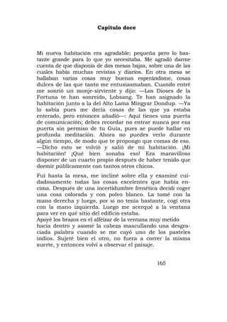Capítulo doce



Mi nueva habitación era agradable; pequeña pero lo bas-
tante grande para lo que yo necesitaba. Me agradó darme
cuenta de que disponía de dos mesas bajas, sobre una de las
cuales había muchas revistas y diarios. En otra mesa se
hallaban varias cosas muy buenas esperándome, cosas
dulces de las que tanto me entusiasmaban. Cuando entré
me sonrió un monje-sirviente y dijo: —Los Dioses de la
Fortuna te han sonreído, Lobsang. Te han asignado la
habitación junto a la del Alto Lama Mingyar Dondup. —Ya
lo sabía pues me decía cosas de las que ya estaba
enterado, pero entonces añadió—: Aquí tienes una puerta
de comunicación; debes recordar no entrar nunca por esa
puerta sin permiso de tu Guía, pues se puede hallar en
profunda meditación. Ahora no puedes verlo durante
algún tiempo, de modo que te propongo que comas de eso.
—Dicho esto se volvió y salió de mi habitación. ¡Mi
habitación! ¡Qué bien sonaba eso! Era maravilloso
disponer de un cuarto propio después de haber tenido que
dormir públicamente con tantos otros chicos.
Fui hasta la mesa, me incliné sobre ella y examiné cui-
dadosamente todas las cosas excelentes que había en-
cima. Después de una incertidumbre frenética decidí coger
una cosa colorada y con polvo blanco. La tomé con la
mano derecha y luego, por si no tenía bastante, cogí otra
con la mano izquierda. Luego me acerqué a la ventana
para ver en qué sitio del edificio estaba.
Apoyé los brazos en el alféizar de la ventana muy metido
hacia dentro y asomé la cabeza mascullando una desgra-
ciada palabra cuando se me cayó uno de los pasteles
indios. Sujeté bien el otro, no fuera a correr la misma
suerte, y entonces volví a observar el paisaje.


                                              165
 