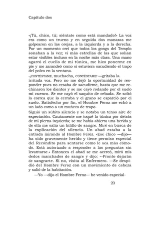 Capítulo dos



«¡Tú, chico, tú; siéntate como está mandado!» La voz
era como un trueno y en seguida dos manazas me
golpearon en las orejas, a la izquierda y a la derecha.
Por un momento creí que todos los gongs del Templo
sonaban a la vez; vi más estrellas de las que solían
estar visibles incluso en la noche más clara. Una mano
agarró el cuello de mi túnica, me hizo ponerme en
pie y me zarandeó como si estuviera sacudiendo el trapo
del polvo en la ventana.
-¡CONTÉSTAME, muchacho, CONTÉSTAME! —gritaba la
irritada voz. Pero no me dejó la oportunidad de res-
ponder pues no cesaba de sacudirme, hasta que me re-
chinaron los dientes y se me cayó rodando por el suelo
mi cuenco. Se me cayó el saquito de cebada. Se soltó
la correa que lo cerraba y el grano se esparció por el
suelo. Satisfecho por fin, el Hombre Feroz me echó a
un lado como a un muñeco de trapo.
Siguió un súbito silencio y se notaba un tenso aire de
expectación. Cautamente me toqué la túnica por detrás
de mi pierna izquierda; se me había abierto una herida y
de ella me salía un hilillo de sangre. Miré en busca de
la explicación del silencio. Un abad estaba a la
entrada mirando al Hombre Feroz. «Ese chico —dijo—
ha sido gravemente herido y tiene permiso especial
del Recóndito para sentarse como le sea más cómo-
do. Está autorizado a responder a las preguntas sin
levantarse.» Entonces el abad se me acercó, miró mis
dedos manchados de sangre y dijo: --Pronto dejarán
de sangrarte. Si no, visita al Enfermero. —Se despi-
dió del Hombre Feroz con un movimiento de cabeza
y salió de la habitación.
    —Yo —dijo el Hombre Fernz— he venido especial-

                                            23
 