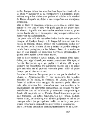 orilla. Luego todos los muchachos bajaron corriendo a
la orilla y ayudaron a su compañero a limpiarse, pues
sabían lo que les dirían sus padres si volvían a la ciudad
de Lhasa después de dejar a su compañero en semejante
situación.
Más al Este el barquero seguía ejerciendo su oficio cru-
zando el río una y otra vez para ganar un poco más
de dinero. Aquello me interesaba verdaderamente, pues
nunca había ido yo en barco por el río y era por entonces la
mayor de mis ambiciones.
Un poco más allá del transbordador había otro pequeño
parque, el Kashya Linga, a lo largo del camino que iba
hasta la Misión china. Desde mi habitación podía ver
los muros de la Misión china y mirar al jardín aunque
estaba bien protegido por los árboles. Los chicos creíamos
que en esa misión se cometían horribles atrocidades. Y
quién sabe, quizá tuviesemos razón.
Más al Este estaba el Khati Linga, un parque muy agra-
dable, pero algo húmedo, en terreno pantanoso. Más lejos, el
Puente Turquesa, que yo podía ver desde allí y que
siempre me encantaba. Me agradaba mucho ver a la gente
que entraba en el puente cerrado para salir al poco
tiempo por el otro extremo.
Pasado el Puente Turquesa podía ver yo la ciudad de
Lhasa, el Ayuntamiento, y, por supuesto, los tejados
dorados de Jo Kang, la catedral de Lhasa, que quizá
fuese el edificio más antiguo de nuestro país. Mucho
más allá estaban las montañas con las ermitas y la
acumulación de diferentes lamaserías. Sí, estaba yo muy
satisfecho con mi habitación y entonces comprobé que
desde allí no podía ver el Potala. Simultáneamente pensé
que tampoco los altos funcionarios del Potala podían
verme a mí, de modo que si tiraba guijarros o pellas de
tsampa sobre los peregrinos nadie me vería y los pere-
grinos echarían la culpa de los proyectiles a los pájaros.
En el Tibet no teníamos camas; dormíamos en el suelo.

                                               167
 