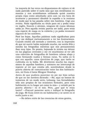 La mayoría de las veces no disponíamos de cojines ni de
  nada parecido sobre el suelo sino que nos envolvíamos en
  mantas y nos acostábamos utilizando quizá nuestra
  propia ropa como almohada: pero aún no era hora de
  acostarse y permanecí dándole la espalda a la ventana
  de modo que la luz pasaba sobre mis hombros. Cogí una
  revista. Nada significaba su título para mí y podía estar
  en inglés, francés o alemán, ninguno de cuyos idiomas
  sabía yo. Pero aquella revista parecía ser india, pues tenía
  una especie de mapa en la cubierta y yo podía reconocer
  algunos de los nombres.
  Pasé las hojas. Aquellas palabras nada significaban para
  mí y me dediqué exclusivamente a ver las ilustraciones.
  Cuando estaba allí sentado y contento, con la impresión
  de que mi suerte había mejorado mucho, me sentía feliz y
  miraba las fotografías mientras que mis pensamientos
  iban muy lejos. De pronto, hojeando la revista me detuve
  en las páginas centrales y me reí muchísimo al ver allí
  una colección de fotografías de hombres cabeza abajo y
  como formando nudos y formas raras. Ya sabía yo lo
  que era aquello: unos ejercicios de yoga, que tanto se
  cultivaba en la India. Me divirtieron mucho las expre-
  siones de aquellos hombres y entonces me interrumpí de
  repente al ver que estaba allí, sonriéndome desde la
  puerta abierta de comunicación entre las dos habitacio-
  nes, mi Guía el lama Mingyar Dondup.
  Antes de que pudiera ponerme en pie me hizo señas
  de que no me moviera diciendo: —No, aquí no hemos de
  tratarnos de un modo serio, Lobsang. Las formalidades
  sólo son propias de las ocasiones formales, pero esta
  habitación es tu hogar así como la mía— y señaló por la
  puerta abierta— es el mío. Pero, ¿por qué te reías
  tanto? —Procuré ponerme serio e indiqué la fotografía
  de yoga. Mi Guía entró en mi habitación y se sentó en el
  suelo junto a mí:
      —No debes reírte de las creencias de otras gentes,

168
 