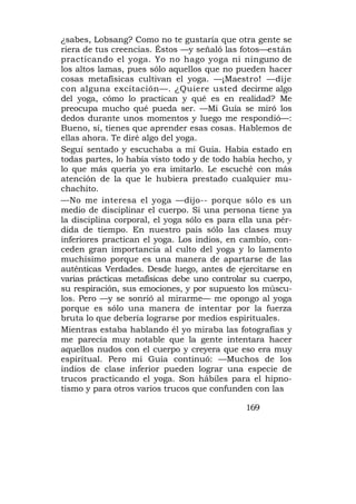¿sabes, Lobsang? Como no te gustaría que otra gente se
riera de tus creencias. Éstos —y señaló las fotos—están
practicando el yoga. Yo no hago yoga ni ninguno de
los altos lamas, pues sólo aquellos que no pueden hacer
cosas metafísicas cultivan el yoga. —¡Maestro! —dije
con alguna excitación—. ¿Quiere usted decirme algo
del yoga, cómo lo practican y qué es en realidad? Me
preocupa mucho qué pueda ser. —Mi Guía se miró los
dedos durante unos momentos y luego me respondió—:
Bueno, sí, tienes que aprender esas cosas. Hablemos de
ellas ahora. Te diré algo del yoga.
Seguí sentado y escuchaba a mi Guía. Había estado en
todas partes, lo había visto todo y de todo había hecho, y
lo que más quería yo era imitarlo. Le escuché con más
atención de la que le hubiera prestado cualquier mu-
chachito.
—No me interesa el yoga —dijo-- porque sólo es un
medio de disciplinar el cuerpo. Si una persona tiene ya
la disciplina corporal, el yoga sólo es para ella una pér-
dida de tiempo. En nuestro país sólo las clases muy
inferiores practican el yoga. Los indios, en cambio, con-
ceden gran importancia al culto del yoga y lo lamento
muchísimo porque es una manera de apartarse de las
auténticas Verdades. Desde luego, antes de ejercitarse en
varias prácticas metafísicas debe uno controlar su cuerpo,
su respiración, sus emociones, y por supuesto los múscu-
los. Pero —y se sonrió al mirarme— me opongo al yoga
porque es sólo una manera de intentar por la fuerza
bruta lo que debería lograrse por medios espirituales.
Mientras estaba hablando él yo miraba las fotografías y
me parecía muy notable que la gente intentara hacer
aquellos nudos con el cuerpo y creyera que eso era muy
espiritual. Pero mi Guía continuó: —Muchos de los
indios de clase inferior pueden lograr una especie de
trucos practicando el yoga. Son hábiles para el hipno-
tismo y para otros varios trucos que confunden con las

                                              169
 