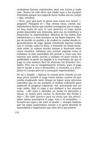 verdaderas fuerzas espirituales; pero son trucos y nada
 más. Nunca he oído decir que nadie vaya a los Campos
 Celestiales porque sea capaz de hacer nudos con su cuerpo
 —dijo, riéndose.
 —Pero, ¿por qué hace la gente esas cosas tan raras? —
 pregunté. Prosiguió él—: Hay ciertas cosas, ciertas ma-
 nifestaciones físicas que pueden conseguirse por el yoga y
 no hay duda de que si uno practica el yoga quizá
 pueda desarrollar sus músculos, pero eso no contribuye a
 desarrollar la espiritualidad. Muchos de los indios dan
 exhibiciones y a esos hombres se les llama faquires. Via-
 jan de pueblo en pueblo y de ciudad en ciudad dando re-
 presentaciones de yoga, quizás intentando hacerse nudos
 con el cuerpo, como tú dices, o teniendo un brazo levan-
 tado sobre la cabeza mucho tiempo o haciendo otras
 cosas notables. Adoptan una actitud sagrada como si
 realizasen lo más maravilloso del mundo y, como son una
 minoría que habla mucho y utilizan en gran escala la
 publicidad, la gente ha llegado a la conclusión de que el
 yoga es una manera fácil de alcanzar las Grandes Ver-
 dades. Pero eso es completamente erróneo, pues el yoga
 sólo le ayuda a uno a desarrollar, a controlar, o a disci-
 plinar el cuerpo pero no a conseguir espiritualidad.
 Se rió y añadió: —Apenas lo creería pero cuando yo era
 muy joven intenté el yoga hasta darme cuenta de que
 estaba empleando tanto tiempo en lograr unos ejercicios
 infantiles que no me quedaba el tiempo suficiente para
 dedicarlo al progreso espiritual. Así, aconsejado por un
 viejo sabio, dejé el yoga y me dediqué a los asuntos
 serios. —Me miró y extendió un brazo en dirección a
 Lhasa, lo movió para incluir la dirección del Potala y
 dijo—: En todo nuestro país no verás que los princi-
 pales lamas practiquen el yoga. Van a lo verdadero. —
 Levantó las cejas y me miró al añadir—: siempre hallarás
 que los yogas impresionan mucho a la gente diciendo lo
 maravillosos e importantes que ellos son y que poseen

170
 