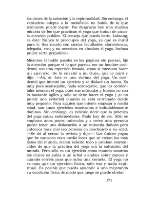 las claves de la salvación y la espiritualidad. Sin embargo, el
verdadero adepto a la metafísica no habla de lo que
realmente puede lograr. Por desgracia hay una ruidosa
minoría de los que practican el yoga que tratan de atraer
la atención pública. El consejo que puedo darte, Lobsang,
es éste: Nunca te preocupes del yoga, ya que es inútil
para ti. Has nacido con ciertas facultades: clarividencia,
telepatía, etc.; y no necesitas en absoluto el yoga. Incluso
puede serte perjudicial.
Mientras él habló pasaba yo las páginas sin pensar, fijé
la atención porque vi lo que parecía ser un hombre occi-
dental con una expresión forzada, como si intentara hacer
un ejercicio. Se lo enseñé a mi Guía, que lo miró y
dijo: —Ah, sí, éste es una víctima del yoga. Un occi-
dental que intentó un ejercicio y se dislocó un hueso. Es
muy poco aconsejable, nada aconsejable, que los occiden-
tales intenten el yoga, pues sus músculos y huesos no son
lo bastante ágiles y sólo se debe hacer el yoga ( ¡si no
puede uno evitarlo!) cuando se está entrenado desde
muy pequeño. Para alguien que intente empezar a media
edad, son unos ejercicios insensatos e indudablemente
dañinos. Sin embargo, es ridículo decir que la práctica
del yoga causa enfermedades. Nada hay de eso. Sólo se
emplean unos pocos músculos y a veces una persona
puede tener una dislocación o un músculo dañado pero
entonces hace mal esa persona en practicarlo a su edad.
—Se rió al cerrar la revista y dijo—: Los únicos yogas
que he conocido eran medio locos que se creían los más
listos del mundo, creían saberlo todo y estaban conven-
cidos de que la práctica del yoga era la salvación del
mundo. Pero sólo es un ejercicio como cuando vosotros
los chicos os subís a un árbol o andáis sobre zancos y
cuando corréis para que suba una corneta. El yoga no
es más que un ejercicio físico, sólo eso y nada espi-
ritual. Es posible que pueda ayudarle a uno mejorando
su condición física de modo que luego se puede olvidar

                                                 171
 