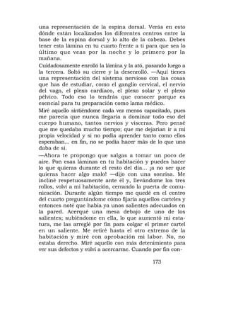 una representación de la espina dorsal. Verás en esto
dónde están localizados los diferentes centros entre la
base de la espina dorsal y lo alto de la cabeza. Debes
tener esta lámina en tu cuarto frente a ti para que sea lo
último que veas por la noche y lo primero por la
mañana.
Cuidadosamente enrolló la lámina y la ató, pasando luego a
la tercera. Soltó su cierre y la desenrolló. —Aquí tienes
una representación del sistema nervioso con las cosas
que has de estudiar, como el ganglio cervical, el nervio
del vago, el plexo cardíaco, el plexo solar y el plexo
pélvico. Todo eso lo tendrás que conocer porque es
esencial para tu preparación como lama médico.
Miré aquello sintiéndome cada vez menos capacitado, pues
me parecía que nunca llegaría a dominar todo eso del
cuerpo humano, tantos nervios y vísceras. Pero pensé
que me quedaba mucho tiempo; que me dejarían ir a mi
propia velocidad y si no podía aprender tanto como ellos
esperaban... en fin, no se podía hacer más de lo que uno
daba de sí.
—Ahora te propongo que salgas a tomar un poco de
aire. Pon esas láminas en tu habitación y puedes hacer
lo que quieras durante el resto del día... ¡a no ser que
quieras hacer algo malo! —dijo con una sonrisa. Me
incliné respetuosamente ante él y, llevándome los tres
rollos, volví a mi habitación, cerrando la puerta de comu-
nicación. Durante algún tiempo me quedé en el centro
del cuarto preguntándome cómo fijaría aquellos carteles y
entonces noté que había ya unos salientes adecuados en
la pared. Acerqué una mesa debajo de uno de los
salientes; subiéndome en ella, lo que aumentó mi esta-
tura, me las arreglé por fin para colgar el primer cartel
en un saliente. Me retiré hasta el otro extremo de la
habitación y miré con aprobación mi labor. No, no
estaba derecho. Miré aquello con más detenimiento para
ver sus defectos y volví a acercarme. Cuando por fin con-

                                            173
 