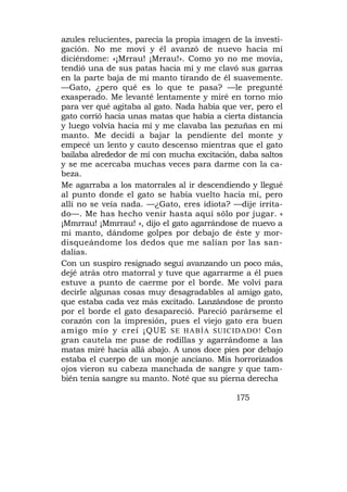 azules relucientes, parecía la propia imagen de la investi-
gación. No me moví y él avanzó de nuevo hacia mí
diciéndome: «¡Mrrau! ¡Mrrau!». Como yo no me movía,
tendió una de sus patas hacia mí y me clavó sus garras
en la parte baja de mi manto tirando de él suavemente.
—Gato, ¿pero qué es lo que te pasa? —le pregunté
exasperado. Me levanté lentamente y miré en torno mío
para ver qué agitaba al gato. Nada había que ver, pero el
gato corrió hacia unas matas que había a cierta distancia
y luego volvía hacia mí y me clavaba las pezuñas en mi
manto. Me decidí a bajar la pendiente del monte y
empecé un lento y cauto descenso mientras que el gato
bailaba alrededor de mí con mucha excitación, daba saltos
y se me acercaba muchas veces para darme con la ca-
beza.
Me agarraba a los matorrales al ir descendiendo y llegué
al punto donde el gato se había vuelto hacia mí, pero
allí no se veía nada. —¿Gato, eres idiota? —dije irrita-
do—. Me has hecho venir hasta aquí sólo por jugar. «
¡Mmrrau! ¡Mmrrau! », dijo el gato agarrándose de nuevo a
mi manto, dándome golpes por debajo de éste y mor-
disqueándome los dedos que me salían por las san-
dalias.
Con un suspiro resignado seguí avanzando un poco más,
dejé atrás otro matorral y tuve que agarrarme a él pues
estuve a punto de caerme por el borde. Me volví para
decirle algunas cosas muy desagradables al amigo gato,
que estaba cada vez más excitado. Lanzándose de pronto
por el borde el gato desapareció. Pareció parárseme el
corazón con la impresión, pues el viejo gato era buen
amigo mío y creí ¡QUE SE HABÍA SUICIDADO! Con
gran cautela me puse de rodillas y agarrándome a las
matas miré hacia allá abajo. A unos doce pies por debajo
estaba el cuerpo de un monje anciano. Mis horrorizados
ojos vieron su cabeza manchada de sangre y que tam-
bién tenía sangre su manto. Noté que su pierna derecha

                                              175
 