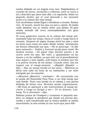 estaba doblada en un ángulo muy raro. Palpitándome el
 corazón de terror, excitación y esfuerzo, miré en torno a
 mí y descubrí que poco más allá, a la izquierda, había un
 pequeño declive por el cual descendí y me encontré
 junto a la cabeza del viejo monje.
 Con muchísimo miedo llegué a decidirme a tocarlo. Estaba
 vivo. Al tocarle, movió los ojos un poco y gimió. Se había
 caído dándose con la cabeza sobre una piedra. El gato
 estaba sentado allí cerca contemplándome con gran
 atención.
 Di unos golpecitos suaves en la cabeza del monje pal-
 meándole bajo las orejas, hacia el cuello y luego hacia el
 corazón. Después de algún tiempo abrió los ojos y miró
 en torno suyo como sin saber dónde estaba. Lentamente
 me fueron enfocando sus ojos. —No se preocupe —le dije
 para animarlo—. Subiré y buscaré ayuda para usted. No
 tardaré mucho. —El pobre viejo intentó sonreír y de
 nuevo cerró los ojos. Me volví, y apoyándome en las
 manos y en las rodillas, ya que éste era el procedimiento
 más seguro y más rápido, subí hasta el sendero que iba
 a la puerta secreta de los lamas. Cuando entré, casi me
 tropecé con el monje-sirviente. —¡Rápido! ¡Rápido! —
 dije—. Hay un monje herido en las rocas. —Mientras yo
 decía esto salió mi Guía de su habitación y me miró
 intrigado por mi emoción.
 —¡Maestro! ¡Maestro! —exclamé—. He encontrado con
 la ayuda del Honorable Puss Puss, a un viejo monje que
 está herido. Tiene una herida en la cabeza y una pierna
 doblada de forma rara. Necesita ayuda urgentemente.
 —Mi Guía se apresuró a dar instrucciones al monje-sir-
 viente y luego se dirigió a mí—: Ve tú delante, Lob-
 hang. Ya te alcanzaré —dijo.
 Salimos juntos de Chakpori y cruzamos el pequeño sen-
 dero. Le indiqué la pendiente por donde era preciso des-
 cender y noté consternado que la túnica azafrán se estaba
 manchando; la mía estaba ya tan sucia que poca dife-

176
 