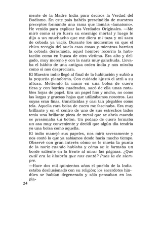 mente de la Madre India para deciros la Verdad del
     Budismo. En este país habéis prescindido de nuestros
     preceptos formando una rama que llamáis «lamaísmo».
     He venido para explicar las Verdades Originales. —Me
     miró como si yo fuera su enemigo mortal y luego le
     dijo a un muchacho que me diera mi taza y mi saco
     de cebada ya vacío. Durante los momentos en que el
     chico recogía del suelo esas cosas y mientras barrían
     la cebada derramada, aquel hombre recorría la habi-
     tación como en busca de otra víctima. Era alto y del-
     gado, muy moreno y con la nariz muy ganchuda. Lleva-
     ba el hábito de una antigua orden india y nos miraba
     como si nos despreciara.
     El Maestro indio llegó al final de la habitación y subió a
     la pequeña plataforma. Con cuidado ajustó el atril a su
     altura. Metiendo la mano en una bolsa de cuero
     tiesa y con bordes cuadrados, sacó de ella unas nota-
     bles hojas de papel. Era un papel fino y ancho, no como
     las largas y gruesas hojas que utilizábamos nosotros. Las
     suyas eran finas, translúcidas y casi tan plegables como
     tela. Aquella rara bolsa de cuero me fascinaba. Era muy
     brillante y en el centro de uno de sus estrechos lados
     tenía una brillante pieza de metal que se abría cuando
     se presionaba un botón. Un pedazo de cuero formaba
     un asa muy conveniente y decidí que algún día tendría
     yo una bolsa como aquella.
     El indio manejó sus papeles, nos miró severamente y
     nos contó lo que ya sabíamos desde hacía mucho tiempo.
     Observé con gran interés cómo se le movía la punta
     de la nariz cuando hablaba y cómo se le formaba un
     borde saliente en la frente al mirar las páginas. ¿Que
     cuál era la historia que nos contó? Pues la de siem-
     pre.
     —Hace dos mil quinientos años el pueblo de la India
     estaba desilusionado con su religión; los sacerdotes hin-
     dúes se habían degenerado y sólo pensaban en los
     pla-
24
 