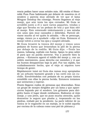 rencia podían hacer unas señales más. Allí estaba el Hono-
rable Puss Puss bailoteando por delante de nosotros en el
sendero y parecía muy aliviado de ver que el lama
Mingyar Dondup iba conmigo. Pronto llegamos al viejo
monje, que aún tenía los ojos cerrados. Mi Guía se
arrodilló junto a él y sacó varios paquetes, vendas y
algo que llevaba en un pedazo de tela y que hizo oler
al monje. Éste estornudó violentamente y nos miraba
con unos ojos muy cansados y doloridos. Pareció ali-
viarse mucho al ver quién lo atendía. —No se preocupe,
amigo, vienen ya a ayudarle —dijo mi Guía. Entonces el
monje volvió a cerrar los ojos y suspiró aliviado.
Mi Guía levantó la túnica del monje y vimos unos
pedazos de hueso que levantaban la piel de la pierna
por debajo de la rodilla. Mi Guía dijo: —Tenle las
manos, Lobsang, sujétalo con fuerza. Apoya tu peso sobre
él para que no pueda moverse. Voy a ponerle bien la
pierna. —Entonces agarró el tobillo del monje y, con un
súbito movimiento, puso derecho ese miembro y vi que
los huesos desaparecían bajo la piel. Fue tan rápido, tan
cuidadosamente hecho, que el viejo ni siquiera tuvo
tiempo de gemir.
Rápidamente tomó mi Guía dos ramas muy apropiadas
de un arbusto bastante grande y las cortó con un cu-
chillo. Envolviéndolas con pedazos de su propia túnica
entablilló con ellas la pierna herida. Entonces teníamos
que sentarnos y esperar.
Pronto llegaron ruidos de personas que descendían. Eran
un grupo de monjes dirigidos por un lama y que apare-
cieron bajando por el sendero. Les gritamos para diri-
girles hasta el lugar donde estábamos. Rodearon al viejo
monje, y uno joven, que no puso mucha atención, quiso
demostrar lo seguro que pisaba y, tropezando en las
piedras, resbaló por la pendiente. La parte inferior de su
túnica se le enganchó en un matojo, se le subió aquella
por encima de la cabeza como una piel de plátano y

                                            177
 