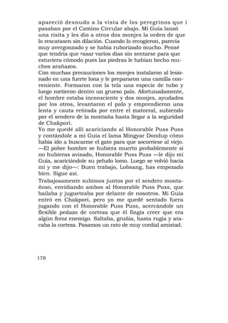 apareció desnudo a la vista de los peregrinos que i
pasaban por el Camino Circular abajo. Mi Guía lanzó
una risita y les dio a otros dos monjes la orden de que
lo rescatasen sin dilación. Cuando lo recogieron, parecía
muy avergonzado y se había ruborizado mucho. Pensé
que tendría que pasar varios días sin sentarse para que
estuviera cómodo pues las piedras le habían hecho mu-
chos arañazos.
Con muchas precauciones los monjes instalaron al lesio-
nado en una fuerte lona y le prepararon una camilla con-
veniente. Formaron con la tela una especie de tubo y
luego metieron dentro un grueso palo. Afortunadamente,
el hombre estaba inconsciente y dos monjes, ayudados
por los otros, levantaron el palo y emprendieron una
lenta y cauta retirada por entre el matorral, subiendo
por el sendero de la montaña hasta llegar a la seguridad
de Chakpori.
Yo me quedé allí acariciando al Honorable Puss Puss
y contándole a mi Guía el lama Mingyar Dondup cómo
había ido a buscarme el gato para que socorriese al viejo.
—El pobre hombre se hubiera muerto probablemente si
no hubieras avisado, Honorable Puss Puss —le dijo mi
Guía, acariciándole su peludo lomo. Luego se volvió hacia
mí y me dijo—: Buen trabajo, Lobsang, has empezado
bien. Sigue así.
Trabajosamente subimos juntos por el sendero monta-
ñoso, envidiando ambos al Honorable Puss Puss, que
bailaba y jugueteaba por delante de nosotros. Mi Guía
entró en Chakpori, pero yo me quedé sentado fuera
jugando con el Honorable Puss Puss, acercándole un
flexible pedazo de corteza que él fingía creer que era
algún feroz enemigo. Saltaba, gruñía, hasta rugía y ata-
caba la corteza. Pasamos un rato de muy cordial amistad.




178
 