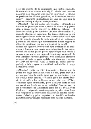 y se dio cuenta de la conmoción que había causado.
  Durante unos momentos más siguió callado para que sus
  palabras nos causaran aún mayor impresión—. ¿Cómo
  se producen las úlceras 'gástricas, las irritaciones estoma-
  cales? —preguntó mirándonos de uno en uno con la
  esperanza de que alguno le respondiera.
  —¡Maestro! —fue mi audaz intervención—. ¡Cuando un
  hombre se preocupa tiene úlceras de modo muy pare-
  cido a como podría padecer de dolor de cabeza! —El
  Maestro sonrió y respondió—: ¡Buena observación! Sí,
  cuando alguien se preocupa, los jugos gástricos de su
  estómago se hacen cada vez más concentrados hasta que
  por fin resulta atacada la parte más débil del estómago
  y cuando los ácidos que normalmente hacen digerir el
  alimento erosionan esa parte más débil de aquél,
  causar un agujero, retortijones que trastornan el estó-
  mago y llevan a una mayor concentración de los jugos.
  Por fin los ácidos pasan por el agujero que han hecho y
  se calan por entre las capas del estómago causando lo
  que llamamos úlceras gástricas. Una adecuada provisión
  de agua aliviaría en gran medida esta situación e incluso
  EVITARÍA las úlceras. ¡Con la moral (si estáis preocu-
  pados), y beber agua en cantidad, reduciréis el riesgo
  de tener úlceras!
  —¡Maestro! —dijo un chico insensato—. Espero que la
  gente no haga demasiado caso de eso, pues soy uno
  de los que han de subir agua por la montaña... y es
  un trabajo muy pesado. —Mucha gente no presta sufi-
  ciente atención a los problemas de un país como el Tibet.
  Teníamos agua abundante, ¡pero la mayor parte de ella
  en los sitios donde no se necesitaba! Para proveer a
  las necesidades de lamaserías como las del Potala y de
  Chakpori, equipos de monjes-aguadores y de chicos lleva-
  ban recipientes de cuero para agua por las sendas monta-
  ñosas. Caballos y yaks cargados eran también utilizados
  para transportar el agua necesaria para nuestro sustento.

180
 