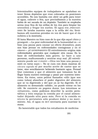 Interminables equipos de trabajadores se apañaban en
tener llenos depósitos que eran colocados en posiciones
accesibles. No nos bastaba con abrir un grifo para tener
el agua, caliente o fría, que precisábamos y la nuestra
había de ser sacada de un depósito. También se empleaba
arena muy fina de las orillas de los ríos para limpiar los
utensilios y fregar los suelos. El agua era ¡PRECIADÍ-
SIMA! Se lavaba nuestra ropa a la orilla del río; llevá-
bamos allí nuestras prendas en vez de hacer que el río
subiera a la montaña.
El lama Maestro no hizo caso de lo que dijo aquel chico y
prosiguió: —La peor enfermedad de la humanidad es —e
hizo una pausa para causar un efecto dramático, pues
nos hizo pensar en enfermedades contagiosas y en el
cáncer— ¡el ESTREÑIMIENTO! El estreñimiento origina más
enfermedades generales que cualquier otra causa. Es la
base de enfermedades más graves. Le hace a uno
perezoso, malhumorado y sentirse muy mal. ¡El estreñi-
miento puede ser CURADO! —Otra vez hizo una pausa y
miró en torno suyo—. No se cura con dosis masivas de
cáscara sagrada ni por mucho aceite de castor que se
tome, sino sencillamente bebiendo bastante agua. Pensad
Que comemos y que el alimento que tomamos ha de
llegar hasta nuestro estómago y pasar por nuestros intes-
tinos. En éstos, unos pelitos llamados «villi» (que son
como tubos) absorben el poder digestivo del alimento
que se va digiriendo y del que ya se ha digerido. Si el
alimento es demasiado «sólido», no puede entrar en los
villi. Se convierte en pegotes duros. Los intestinos se
«retuercen», como podemos describir la acción peris-
táltica y ésta empuja la comida por el canal alimen-
tador dejando sitio para más. Pero si la comida es
SÓLIDA la peristalsis sólo produce dolor y no movi-
miento. Así, el agua es MUY necesaria para suavizar la
masa.
 Es lamentable que todos los estudiantes de medicina

                                             181
 