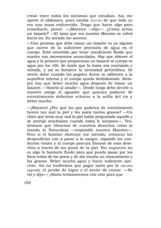crean tener todos los síntomas que estudian. Así, me
 apreté el abdomen, pues estaba SEGURO de que todo yo
 era una masa endurecida. Tengo que hacer algo para
 remediarlo, pensé. —¡Maestro —dije—. ¿Cómo actúa
 un laxante? —El lama que era nuestro Maestro se volvió
 hacía mí. Su mirada me sonreía.
 —Una persona que debe tomar un laxante es ya alguien
 que carece de la suficiente provisión de agua en el
 cuerpo. Está estreñido por tener insuficiente fluido que
 suavice sus excrementos acumulados. Hay que obtener el
 agua y lo primero que proporciona un laxante al cuerpo es
 agua por los villi, de modo que la masa sea suavizada y
 soltada, y así se fortalece la necesidad peristáltica. Se
 siente dolor cuando los pegotes duros se adhieren a la
 superficie interna y el cuerpo queda deshidratado. Siem-
 pre hay que beber mucha agua después de tomar un
 laxante. —Sonrió al añadir—. Desde luego debo decirle a
 nuestro amigo el aguador que quienes padecen de
 estreñimiento deberían echarse a la orilla del río y
 beber mucho.
 —¡Maestro! ¿Por qué los que padecen de estreñimiento
 tienen tan mal la piel y les salen tantos granos? —Un
 chico que tenía muy mal la piel había preguntado aquello y
 se sonrojó muchísimo cuando todos le miramos—. Ten-
 dríamos que librarnos de nuestros desechos como lo
 manda la Naturaleza —respondió nuestro Maestro—.
 Pero si el hombre obstruye ese método, entonces los
 desperdicios van a parar a la sangre, tapando los con-
 ductos vitales y el cuerpo procura librarse de esos dese-
 chos a través de los poros de la piel. Por supuesto no
 es algo lo bastante fluido para que pueda pasar por los
 finos tubos de los poros y de ahí resulta un atascamiento y
 los granos. Beber mucha agua y hacer suficiente ejer-
 cicio. Así no tendremos que pagar tanto por la cáscara
 sagrada, el jarabe de higos o el aceite de castor. —Se
 rió y dijo—: ¡Ahora terminaremos con esto para que

182
 