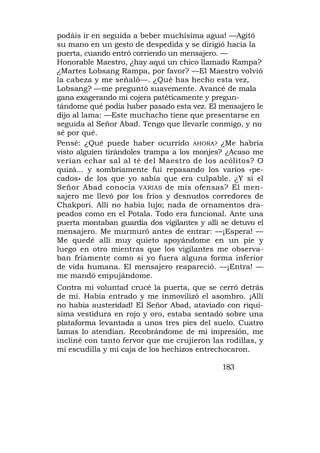 podáis ir en seguida a beber muchísima agua! —Agitó
su mano en un gesto de despedida y se dirigió hacia la
puerta, cuando entró corriendo un mensajero. —
Honorable Maestro, ¿hay aquí un chico llamado Rampa?
¿Martes Lobsang Rampa, por favor? —El Maestro volvió
la cabeza y me señaló—. ¿Qué has hecho esta vez,
Lobsang? —me preguntó suavemente. Avancé de mala
gana exagerando mi cojera patéticamente y pregun-
tándome qué podía haber pasado esta vez. El mensajero le
dijo al lama: —Este muchacho tiene que presentarse en
seguida al Señor Abad. Tengo que llevarle conmigo, y no
sé por qué.
Pensé: ¿Qué puede haber ocurrido AHORA? ¿Me habría
visto alguien tirándoles trampa a los monjes? ¿Acaso me
verían echar sal al té del Maestro de los acólitos? O
quizá... y sombríamente fui repasando los varios «pe-
cados» de los que yo sabía que era culpable. ¿Y si el
Señor Abad conocía VARIAS de mis ofensas? El men-
sajero me llevó por los fríos y desnudos corredores de
Chakpori. Allí no había lujo; nada de ornamentos dra-
peados como en el Potala. Todo era funcional. Ante una
puerta montaban guardia dos vigilantes y allí se detuvo el
mensajero. Me murmuró antes de entrar: —¡Espera! —
Me quedé allí muy quieto apoyándome en un pie y
luego en otro mientras que los vigilantes me observa-
ban fríamente como si yo fuera alguna forma inferior
de vida humana. El mensajero reapareció. —¡Entra! —
me mandó empujándome.
Contra mi voluntad crucé la puerta, que se cerró detrás
de mí. Había entrado y me inmovilizó el asombro. ¡Allí
no había austeridad! El Señor Abad, ataviado con riquí-
sima vestidura en rojo y oro, estaba sentado sobre una
plataforma levantada a unos tres pies del suelo. Cuatro
lamas lo atendían. Recobrándome de mi impresión, me
incliné con tanto fervor que me crujieron las rodillas, y
mi escudilla y mi caja de los hechizos entrechocaron.

                                              183
 