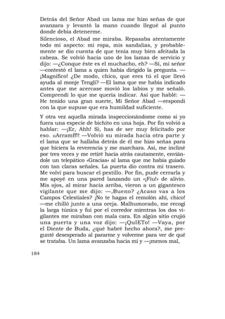 Detrás del Señor Abad un lama me hizo señas de que
      avanzara y levantó la mano cuando llegué al punto
      donde debía detenerme.
      Silencioso, el Abad me miraba. Repasaba atentamente
      todo mi aspecto: mi ropa, mis sandalias, y probable-
      mente se dio cuenta de que tenía muy bien afeitada la
      cabeza. Se volvió hacia uno de los lamas de servicio y
      dijo: —¿Conque éste es el muchacho, eh? —Sí, mi señor
      —contestó el lama a quien había dirigido la pregunta. —
      ¡Magnífico! ¿De modo, chico, que eres tú el que llevó
      ayuda al monje Tengli? —El lama que me había indicado
      antes que me acercase movió los labios y me señaló.
      Comprendí lo que me quería indicar. Así que hablé: —
      He tenido una gran suerte, Mi Señor Abad —respondí
      con la que supuse que era humildad suficiente.
      Y otra vez aquella mirada inspeccionándome como si yo
      fuera una especie de bichito en una hoja. Por fin volvió a
      hablar: —¡Er, Ahh! Sí, has de ser muy felicitado por
      eso. HArramff!! —Volvió su mirada hacia otra parte y
      el lama que se hallaba detrás de él me hizo señas para
      que hiciera la reverencia y me marchara. Así, me incliné
      por tres veces y me retiré hacia atrás cautamente, envián-
      dole un telepático «Gracias» al lama que me había guiado
      con tan claras señales. La puerta dio contra mi trasero.
      Me volví para buscar el pestillo. Por fin, pude cerrarla y
      me apoyé en una pared lanzando un «¡Fiu!» de alivio.
      Mis ojos, al mirar hacia arriba, vieron a un gigantesco
      vigilante que me dijo: —,Bueno? ¿Acaso vas a los
      Campos Celestiales? ¡No te hagas el remolón ahí, chico!
      —me chilló junto a una oreja. Malhumorado, me recogí
      la larga túnica y fui por el corredor mientras los dos vi-
      gilantes me miraban con mala cara. En algún sitio crujió
      una puerta y una voz dijo: —¡QuIETo! —Vaya, por
      el Diente de Buda, ¿qué habré hecho ahora?, me pre-
      gunté desesperado al pararme y volverme para ver de qué
      se trataba. Un lama avanzaba hacia mí y —¡menos mal,

184
 