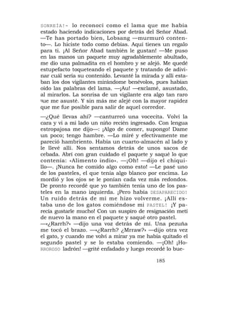 SONREÍA!- lo reconocí como el lama que me había
estado haciendo indicaciones por detrás del Señor Abad.
—Te has portado bien, Lobsang —murmuró conten-
to—. Lo hiciste todo como debías. Aquí tienes un regalo
para ti. ¡Al Señor Abad también le gustan! —Me puso
en las manos un paquete muy agradablemente abultado,
me dio una palmadita en el hombro y se alejó. Me quedé
estupefacto toqueteando el paquete y tratando de adivi-
nar cuál sería su contenido. Levanté la mirada y allí esta-
ban los dos vigilantes mirándome benévolos, pues habían
oído las palabras del lama. —¡Au! —exclamé, asustado,
al mirarlos. La sonrisa de un vigilante era algo tan raro
que me asusté. Y sin más me alejé con la mayor rapidez

que me fue posible para salir de aquel corredor.
—¿Qué llevas ahí? —canturreó una vocecita. Volví la
cara y vi a mi lado un niño recién ingresado. Con lengua
estropajosa me dijo—: ¡Algo de comer, supongo! Dame
un poco; tengo hambre. —Lo miré y efectivamente me
pareció hambriento. Había un cuarto-almacén al lado y
le llevé allí. Nos sentamos detrás de unos sacos de
cebada. Abrí con gran cuidado el paquete y saqué lo que
contenía: «Alimento indio». —¡Oh! —dijo el chiqui-
llo—. ¡Nunca he comido algo como esto! —Le pasé uno
de los pasteles, el que tenía algo blanco por encima. Lo
mordió y los ojos se le ponían cada vez más redondos.
De pronto recordé que yo también tenía uno de los pas-
teles en la mano izquierda. ¡Pero había DESAPARECIDO!
Un ruido detrás de mí me hizo volverme. ¡Allí es-
taba uno de los gatos comiéndose mi PASTEL! ¡Y pa-
recía gustarle mucho! Con un suspiro de resignación metí
de nuevo la mano en el paquete y saqué otro pastel.
—«¿Rarrh?» —dijo una voz detrás de mí. Una pezuña
me tocó el brazo. —«¿Rarrh? ¿Mrraw?» —dijo otra vez
el gato, y cuando me volví a mirar ya me había quitado el
segundo pastel y se lo estaba comiendo. —¡Oh! ¡Ho-
RROROSO ladrón! —grité enfadado y luego recordé lo bue-

                                              185
 