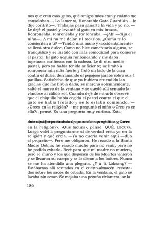 nos que eran esos gatos, qué amigos míos eran y cuánto me
consolaban—. Lo lamento, Honorable Gato Guardián —le
dije contrito—. Trabajas para ganarte la vida y yo no. —
Le dejé el pastel y levanté al gato en mis brazos.
Ronroneaba, ronroneaba y ronroneaba. —¡Ah! —dijo el
niño—. A mí no me dejan ni tocarlos. ¿Cómo te lo
consienten a ti? —Tendió una mano y «accidentalmente»
se llevó otro dulce. Como no hice comentario alguno, se
tranquilizó y se instaló con más comodidad para comerse
el pastel. El gato seguía ronroneando y me daba
topetazos cariñosos con la cabeza. Le di otro medio
pastel, pero ya había tenido suficiente; se limitó a
ronronear aún más fuerte y frotó un lado de la cara
contra el dulce, derramando el pegajoso jarabe sobre sus 1
patillas. Satisfecho de que yo hubiera entendido las
gracias que me había dado, se marchó solemnemente,
saltó el marco de la ventana y se quedó allí sentado la-
vándose al cálido sol. Cuando dejé de mirarlo observé
que el chiquillo había cogido el pastel contra el que el
gato se había frotado y se lo estaba comiendo. —
¿Crees en la religión? —me preguntó el niño «¿Creo yo en
ella?», pensé. Es una pregunta muy curiosa. Esta-

dotes budistas cuando de pronto lamas médicos «¿Crees
mos aquí preparándonos para ser me pregunta: y sacer-
en la religión?». «Qué locura», pensé. QUÉ. LOCURA.
Luego volví a preguntarme si de verdad creía yo en la
religión y qué creía. —Yo no quería venir aquí —dijo
el pequeño—. Pero me obligaron. He rezado a la Santa
Madre Dolma; he rezado mucho para no venir, pero no
he podido evitarlo. Recé para que mi madre no muriera,
pero se murió y los que disponen de los Muertos vinieron
y se llevaron su cuerpo y se lo dieron a los buitres. Nunca
se me ha atendido una plegaria. ¿Y a TI, Lobsang? —
Estábamos allí sentados en el cuarto-almacén, recosta-
dos sobre los sacos de cebada. En la ventana, el gato se
lavaba sin cesar. Se mojaba una pezuña delantera, se la

186
 