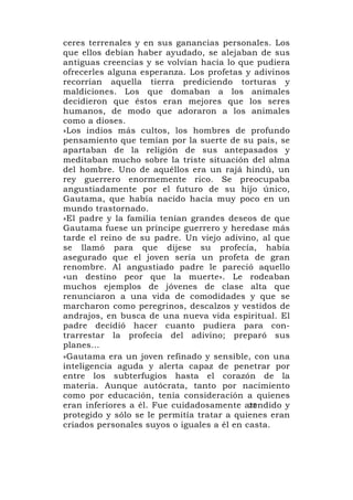 ceres terrenales y en sus ganancias personales. Los
que ellos debían haber ayudado, se alejaban de sus
antiguas creencias y se volvían hacia lo que pudiera
ofrecerles alguna esperanza. Los profetas y adivinos
recorrían aquella tierra prediciendo torturas y
maldiciones. Los que domaban a los animales
decidieron que éstos eran mejores que los seres
humanos, de modo que adoraron a los animales
como a dioses.
»Los indios más cultos, los hombres de profundo
pensamiento que temían por la suerte de su país, se
apartaban de la religión de sus antepasados y
meditaban mucho sobre la triste situación del alma
del hombre. Uno de aquéllos era un rajá hindú, un
rey guerrero enormemente rico. Se preocupaba
angustiadamente por el futuro de su hijo único,
Gautama, que había nacido hacía muy poco en un
mundo trastornado.
»El padre y la familia tenían grandes deseos de que
Gautama fuese un príncipe guerrero y heredase más
tarde el reino de su padre. Un viejo adivino, al que
se llamó para que dijese su profecía, había
asegurado que el joven sería un profeta de gran
renombre. Al angustiado padre le pareció aquello
«un destino peor que la muerte». Le rodeaban
muchos ejemplos de jóvenes de clase alta que
renunciaron a una vida de comodidades y que se
marcharon como peregrinos, descalzos y vestidos de
andrajos, en busca de una nueva vida espiritual. El
padre decidió hacer cuanto pudiera para con-
trarrestar la profecía del adivino; preparó sus
planes...
»Gautama era un joven refinado y sensible, con una
inteligencia aguda y alerta capaz de penetrar por
entre los subterfugios hasta el corazón de la
materia. Aunque autócrata, tanto por nacimiento
como por educación, tenía consideración a quienes
eran inferiores a él. Fue cuidadosamente atendido y
                                            25
protegido y sólo se le permitía tratar a quienes eran
criados personales suyos o iguales a él en casta.
 