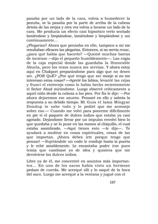 pasaba por un lado de la cara, volvía a humedecer la
pezuña, se la pasaba por la parte de arriba de la cabeza
detrás de las orejas y otra vez volvía a lavarse un lado de la
cara. Me producía un efecto casi hipnótico verlo sentado
lamiéndose y limpiándose, lamiéndose y limpiándose y así
continuamente...
¿Plegarias? Ahora que pensaba en ello, tampoco a mí me
resultaban eficaces las plegarias. Entonces, si no servía rezar,
¿para qué había que hacerlo? —Quemé muchas barras
de incienso —dijo el pequeño humildemente—. Las cogía
de la caja especial donde las guardaba la Honorable
Abuela, pero los rezos nunca me servían. Y ahora estoy
aquí en Chakpori preparándome para algo que no deseo
ser. ¿POR QuÉ? ¿Por qué tengo que ser monje si no me
interesan estas cosas? —Apreté los labios, levanté las cejas
y fruncí el entrecejo como lo había hecho recientemente
el Señor Abad mirándome. Luego observé críticamente a
aquel niño desde la cabeza a los pies. Por fin le dije: —Por
ahora dejaremos ese asunto. Pensaré en ello y sabrás la
respuesta a su debido tiempo. Mi Guía el lama Mingyar
Dondup lo sabe todo y le pediré que me aconseje
sobre eso.— Cuando me volví para ponerme difícilmente
en pie vi el paquete de dulces indios que estaba ya casi
agotado. Dejándome llevar por un impulso envolví bien lo
que quedaba y se lo puse en las manos al chiquillo, el cual
estaba asombrado. —Aquí tienes esto —le dije—. Te
ayudará a meditar en cosas espirituales, cosas de las
que importan. ¡Ahora debes irte porque tengo que
pensar! —Sujetándole un codo le conduje hasta la puerta
y le eché amablemente. Le encantaba poder irse pues
temía que cambiase yo de idea y quisiera que me
devolviese los dulces indios.
Libre ya de él, me concentré en asuntos más importan-
tes... En uno de los sacos había visto un hermoso
pedazo de cuerda. Me acerqué allí y lo saqué de la boca
del saco. Luego me acerqué a la ventana y jugué con el

                                                   187
 