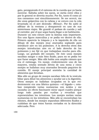 gato, persiguiendo él el extremo de la cuerda que yo hacía
      moverse. Saltaba sobre los sacos, se metía entre ellos y
      por lo general se divertía mucho. Por fin, tanto él como yo
      nos cansamos casi simultáneamente. Se me acercó, me
      dio unos golpecitos con la cabeza y se estuvo con la cola
      levantada en el aire diciendo: «fflrrau!». Por fin saltó al
      alféizar de la ventana y desapareció en uno de sus
      misteriosos viajes. Me guardé el pedazo de cuerda y salí
      al corredor, por el que seguí hasta llegar a mi habitación.
      Durante un rato estuve ante la lámina más importante.
      Era una figura masculina y se podía ver dentro de ella.
      Primero aparecía la tráquea y a la izquierda de ella un
      dibujo de dos monjes muy atareados soplando para
      introducir aire en los pulmones. A la derecha otros dos
      monjes introducían aire en el lado derecho de los
      pulmones y me fijé en que trabajaban mucho para ello.
      Luego, un grabado del corazón. De éste unos monjes
      sacaban sangre o más bien fluido, pues no se podía ver
      que fuese sangre. Más allá había una amplia cámara que
      era el estómago. Un monje, evidentemente uno de los
      mayores, estaba sentado detrás de una mesa y cinco
      monjes se hallaban muy atareados llevando paquetes de
      comida. El monje principal anotaba la cantidad de
      alimentos que llevaban.
      Más allá un grupo de monjes sacaban bilis de la vesícula
      biliar para diluir los alimentos y ayudar así a la digestión.
      Otros monjes se hallaban ocupados en lo que evi-
      dentemente era una fábrica química —el hígado—; esta-
      ban rompiendo varias sustancias con ácidos y me
      causaba un efecto fascinante mirar aquel cuadro porque
      luego todo pasaba por vueltas y revueltas que
      representaban los intestinos. Los monjes metían varias
      sustancias en los intestinos. Más allá se encontraban los
      riñones, donde los monjes separaban diferentes fluidos y
      cuidaban de que éstos fueran enviados en la dirección
      adecuada. Pero

188
 