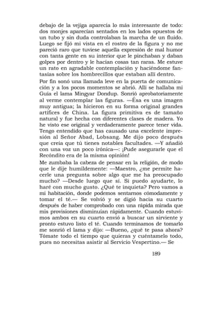 debajo de la vejiga aparecía lo más interesante de todo:
dos monjes aparecían sentados en los lados opuestos de
un tubo y sin duda controlaban la marcha de un fluido.
Luego se fijó mi vista en el rostro de la figura y no me
pareció raro que tuviese aquella expresión de mal humor
con tanta gente en su interior que le pinchaban y daban
golpes por dentro y le hacían cosas tan raras. Me estuve
un rato en agradable contemplación y haciéndome fan-
tasías sobre los hombrecillos que estaban allí dentro.
Por fin sonó una llamada leve en la puerta de comunica-
ción y a los pocos momentos se abrió. Allí se hallaba mi
Guía el lama Mingyar Dondup. Sonrió aprobatoriamente
al verme contemplar las figuras. —Ésa es una imagen
muy antigua; la hicieron en su forma original grandes
artífices de China. La figura primitiva es de tamaño
natural y fue hecha con diferentes clases de madera. Yo
he visto ese original y verdaderamente parece tener vida.
Tengo entendido que has causado una excelente impre-
sión al Señor Abad, Lobsang. Me dijo poco después
que creía que tú tienes notables facultades. —Y añadió
con una voz un poco irónica—: ¡Pude asegurarle que el
Recóndito era de la misma opinión!
Me zumbaba la cabeza de pensar en la religión, de modo
que le dije humildemente: —Maestro, ¿me permite ha-
cerle una pregunta sobre algo que me ha preocupado
mucho? —Desde luego que sí. Si puedo ayudarte, lo
haré con mucho gusto. ¿Qué te inquieta? Pero vamos a
mi habitación, donde podemos sentarnos cómodamente y
tomar el té.— Se volvió y se digió hacia su cuarto
después de haber comprobado con una rápida mirada que
mis provisiones disminuían rápidamente. Cuando estuvi-
mos ambos en su cuarto envió a buscar un sirviente y
pronto estuvo listo el té. Cuando terminamos de tomarlo
me sonrió el lama y dijo: —Bueno, ¿qué te pasa ahora?
Tómate todo el tiempo que quieras y cuéntamelo todo,
pues no necesitas asistir al Servicio Vespertino.— Se

                                            189
 