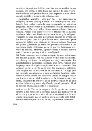 sentó en la posición del loto, con las manos unidas en su
  regazo. Me senté, o más bien me incliné de lado y pro-
  curé ordenar mis pensamientos para exponer lo más clara-
  mente posible el asunto sin «chapucear».
  —Honorable Maestro —dije por fin—, me preocupa la
  religión; no veo para qué sirve. He rezado y otros tam-
  bién lo han hecho y nada hemos conseguido con nuestras
  plegarias. Parece como si hubiésemos estado rezándole a
  un desierto. Es como si los dioses no escuchasen las ora-
  ciones. Parece que como éste es el Mundo de la Ilusión
  también deben ser ilusiones las oraciones y la religión.
  También sé que muchos peregrinos buscan la ayuda de
  los lamas para que sus problemas sean resueltos, pero
  nunca he sabido que ninguno se haya arreglado. También
  mi padre ( ¡cuando yo tenía un padre!) empleaba a un
  sacerdote todo el tiempo, pero no parece habernos ser-
  vido de mucho. Maestro, ¿puede usted decirme, quiere
  usted decirme para qué sirve la religión?
  Mi Guía permaneció en silencio algún tiempo mirándose
  las manos juntas. Por fin suspiró y me miró fijamente.
  —Lobsang —dijo—, la religión es muy necesaria. Es
  absolutamente necesario, esencial, que haya religión que
  imponga una disciplina espiritual a sus creyentes. Sin
  religión sería la gente peor que los animales salvajes.
  Sin religión no habría voz de la conciencia. Te digo que
  no importa en absoluto si uno es hindú, budista, cris-
  tiano o judío; todos los hombres tienen la sangre roja y
  su fe es en lo esencial la misma.— Se interrumpió y me
  miró, tratando de saber si yo le podría seguir en lo que
  estaba hablando y en el significado que él pensaba. Moví
  la cabeza afirmativamente y él continuó:
  —Aquí en la Tierra la mayoría de la gente se parece
  mucho a los niños de la escuela, niños que nunca ven al
  director y que nunca ven el mundo exterior a la es-
  cuela. Imagínate que el edificio de la escuela está total-
  mente rodeado por un alto muro; hay ciertos maestros

190
 
