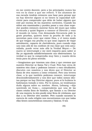 en ese centro docente, pero a los principales nunca los
ven en la clase a que me refiero. Y los alumnos de
esa escuela tendrán entonces una base para pensar que
no hay director alguno si no tienen la capacidad sufi-
ciente para comprender que debe de haber alguien que
esté por encima de los maestros corrientes. Cuando los
niños son examinados y pueden pasar a una clase supe-
rior pueden entonces moverse fuera del muro que rodea
la escuela y quizá lleguen a conocer al Director y vean
el mundo en torno. Con demasiada frecuencia pide la
gente pruebas, quieren tener la prueba de todo y la
necesitan para creer que existe Dios, y el único modo
de que tengan esa prueba es que sean capaces de viajar
astralmente, capaces de clarividencia, pues cuando viaja
uno más allá de los confines de esa clase que está amu-
rallada, puede verse más allá la Verdad Mayor.— De
nuevo se interrumpió y me miró inquieto para saber si
iba yo siguiendo satisfactoriamente sus observaciones. La
verdad es que lo comprendía muy bien y cuanto decía
tenía para mí pleno sentido.
—Imaginemos que tenemos una clase y que creemos que
nuestro Director se llama Tal y Cual. Pero hay cerca de
nosotros otra clase y podemos conocer a esos estudiantes;
discuten con nosotros y nos dicen que el Director se
llama de otra manera a como creíamos. Pero una tercera
clase, a la que también podemos conocer, interrumpe
desconsideradamente y nos dice que todos somos idio-
tas porque no hay Director alguno, pues si lo hubiera lo
habríamos tratado o visto. Por lo menos, no tendríamos
duda alguna sobre su nombre. Ahora, Lobsang —dijo
sonriendo mi Guía—, comprenderás que una de las
clases estaba lleno de hindúes, que llaman a su Director
de una manera; la otra puede estar llena de cristianos, que
dan a su Director otro nombre. Pero cuando sacamos la
esencia de cada religión nos encontramos con que todas
ellas tienen características comunes y básicas. O sea

                                             191
 