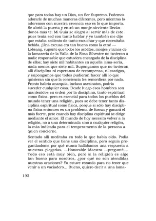 que para todas hay un Dios, un Ser Supremo. Podemos
  adorarle de muchas maneras diferentes, pero mientras lo
  adoremos con nuestra creencia eso es lo que importa.
  Se abrió la puerta y entró un monje-sirviente lleván-
  donos más té. Mi Guía se alegró al servir más de éste
  pues tenía sed con tanto hablar y yo también me dije
  que estaba sediento de tanto escuchar y que necesitaba
  bebida. ¡Una excusa era tan buena como la otra! —
  Lobsang, supónte que todos los acólitos, monjes y lamas de
  la lamasería de la Valla de la Rosa Silvestre no tuvieran a
  nadie responsable que estuviera encargado de la disciplina
  de ellos; hay siete mil habitantes en aquella lama-sería,
  nada menos que siete mil. Supongamos que no tuvieran
  allí disciplina ni esperanza de recompensa, ni castigos,
  y supongamos que todos pudieran hacer allí lo que
  quisieran sin que la conciencia les remordiera por nada.
  Pronto habría anarquía, incluso asesinatos, podría
  suceder cualquier cosa. Desde luego esos hombres son
  mantenidos en orden por la disciplina, tanto espiritual
  como física, pero es esencial para todos los pueblos del
  mundo tener una religión, pues se debe tener tanto dis-
  ciplina espiritual como física, porque si sólo hay discipli-
  na física entonces es un problema de fuerza y ganará el
  más fuerte, pero cuando hay disciplina espiritual se dirige
  mediante el amor. El mundo de hoy necesita volver a la
  religión, no a una determinada sino a cualquier religión,
  la más indicada para el temperamento de la persona a
  quien concierne.
  Sentado allí meditaba en todo lo que había oído. Podía
  ver el sentido que tiene una disciplina, pero seguía pre-
  guntándome por qué nunca hallábamos una respuesta a
  nuestras plegarias. —Honorable Maestro —pregunté—.
  Todo eso está muy bien, pero si la religión es algo
  tan bueno para nosotros, ¿por qué no son atendidas
  nuestras oraciones? Yo estuve rezando para no tener que
  venir a un vaciadero... Bueno, quiero decir a una lama-

192
 